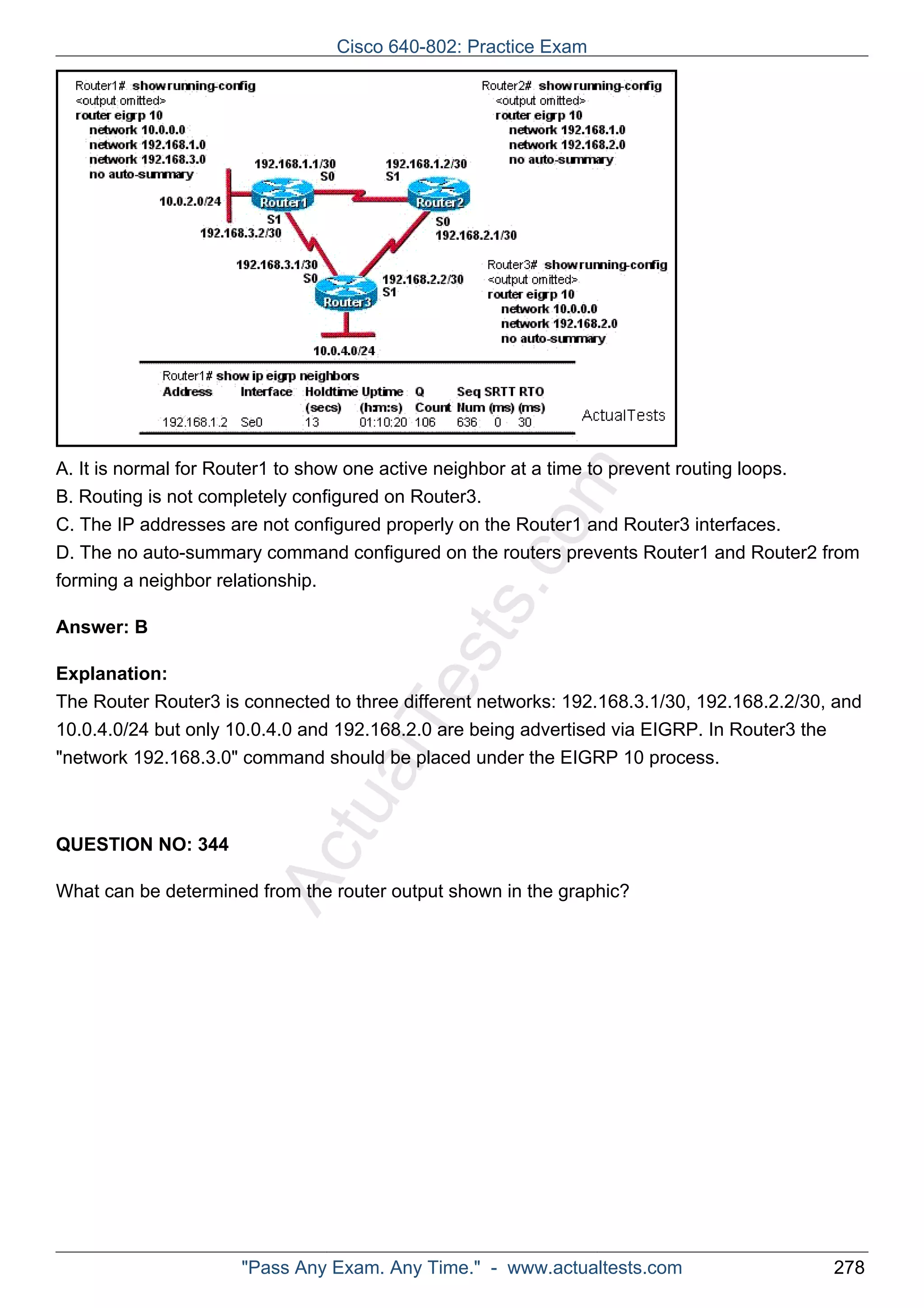 Cisco 640-802: Practice Exam 
ActualTests.comA. It is normal for Router1 to show one active neighbor at a time to prevent routing loops. 
B. Routing is not completely configured on Router3. 
C. The IP addresses are not configured properly on the Router1 and Router3 interfaces. 
D. The no auto-summary command configured on the routers prevents Router1 and Router2 from 
forming a neighbor relationship. 
Answer: B 
Explanation: 
The Router Router3 is connected to three different networks: 192.168.3.1/30, 192.168.2.2/30, and 
10.0.4.0/24 but only 10.0.4.0 and 192.168.2.0 are being advertised via EIGRP. In Router3 the 
"network 192.168.3.0" command should be placed under the EIGRP 10 process. 
QUESTION NO: 344 
What can be determined from the router output shown in the graphic? 
"Pass Any Exam. Any Time." - www.actualtests.com 278 
 