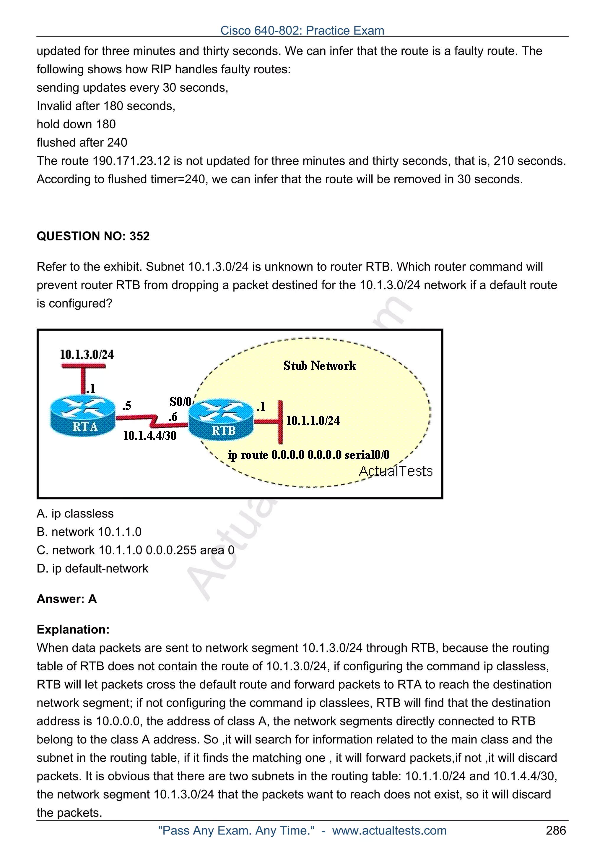 Cisco 640-802: Practice Exam 
updated for three minutes and thirty seconds. We can infer that the route is a faulty route. The 
following shows how RIP handles faulty routes: 
sending updates every 30 seconds, 
Invalid after 180 seconds, 
hold down 180 
flushed after 240 
The route 190.171.23.12 is not updated for three minutes and thirty seconds, that is, 210 seconds. 
According to flushed timer=240, we can infer that the route will be removed in 30 seconds. 
ActualTests.com 
QUESTION NO: 352 
Refer to the exhibit. Subnet 10.1.3.0/24 is unknown to router RTB. Which router command will 
prevent router RTB from dropping a packet destined for the 10.1.3.0/24 network if a default route 
is configured? 
A. ip classless 
B. network 10.1.1.0 
C. network 10.1.1.0 0.0.0.255 area 0 
D. ip default-network 
Answer: A 
Explanation: 
When data packets are sent to network segment 10.1.3.0/24 through RTB, because the routing 
table of RTB does not contain the route of 10.1.3.0/24, if configuring the command ip classless, 
RTB will let packets cross the default route and forward packets to RTA to reach the destination 
network segment; if not configuring the command ip classlees, RTB will find that the destination 
address is 10.0.0.0, the address of class A, the network segments directly connected to RTB 
belong to the class A address. So ,it will search for information related to the main class and the 
subnet in the routing table, if it finds the matching one , it will forward packets,if not ,it will discard 
packets. It is obvious that there are two subnets in the routing table: 10.1.1.0/24 and 10.1.4.4/30, 
the network segment 10.1.3.0/24 that the packets want to reach does not exist, so it will discard 
the packets. 
"Pass Any Exam. Any Time." - www.actualtests.com 286 
 