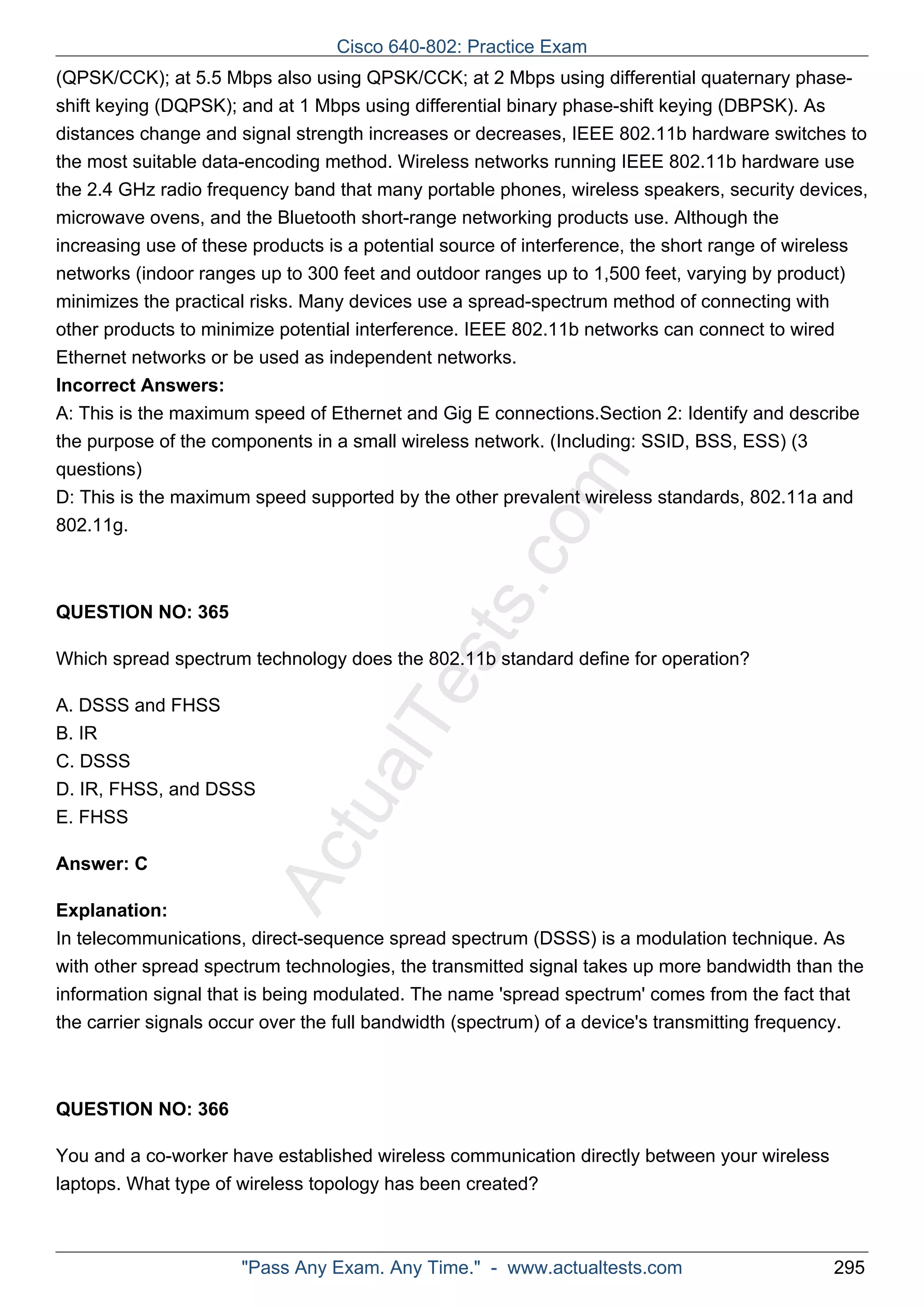 Cisco 640-802: Practice Exam 
(QPSK/CCK); at 5.5 Mbps also using QPSK/CCK; at 2 Mbps using differential quaternary phase-shift 
keying (DQPSK); and at 1 Mbps using differential binary phase-shift keying (DBPSK). As 
distances change and signal strength increases or decreases, IEEE 802.11b hardware switches to 
the most suitable data-encoding method. Wireless networks running IEEE 802.11b hardware use 
the 2.4 GHz radio frequency band that many portable phones, wireless speakers, security devices, 
microwave ovens, and the Bluetooth short-range networking products use. Although the 
increasing use of these products is a potential source of interference, the short range of wireless 
networks (indoor ranges up to 300 feet and outdoor ranges up to 1,500 feet, varying by product) 
minimizes the practical risks. Many devices use a spread-spectrum method of connecting with 
other products to minimize potential interference. IEEE 802.11b networks can connect to wired 
Ethernet networks or be used as independent networks. 
Incorrect Answers: 
A: This is the maximum speed of Ethernet and Gig E connections.Section 2: Identify and describe 
the purpose of the components in a small wireless network. (Including: SSID, BSS, ESS) (3 
questions) 
D: This is the maximum speed supported by the other prevalent wireless standards, 802.11a and 
802.11g. 
ActualTests.com 
QUESTION NO: 365 
Which spread spectrum technology does the 802.11b standard define for operation? 
A. DSSS and FHSS 
B. IR 
C. DSSS 
D. IR, FHSS, and DSSS 
E. FHSS 
Answer: C 
Explanation: 
In telecommunications, direct-sequence spread spectrum (DSSS) is a modulation technique. As 
with other spread spectrum technologies, the transmitted signal takes up more bandwidth than the 
information signal that is being modulated. The name 'spread spectrum' comes from the fact that 
the carrier signals occur over the full bandwidth (spectrum) of a device's transmitting frequency. 
QUESTION NO: 366 
You and a co-worker have established wireless communication directly between your wireless 
laptops. What type of wireless topology has been created? 
"Pass Any Exam. Any Time." - www.actualtests.com 295 
 