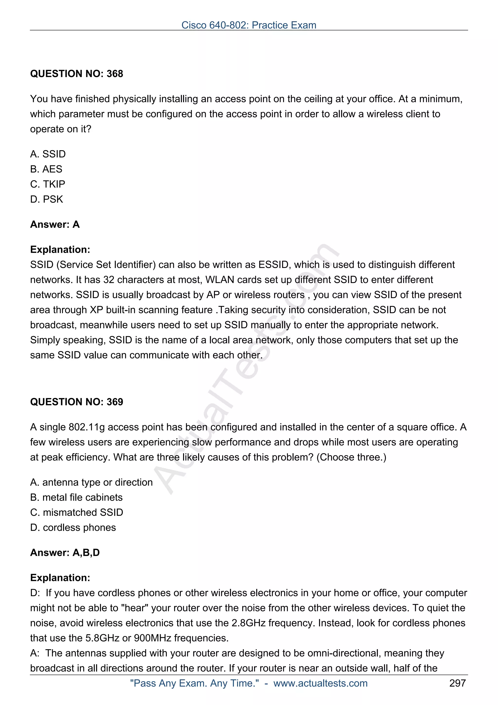 Cisco 640-802: Practice Exam 
ActualTests.com 
QUESTION NO: 368 
You have finished physically installing an access point on the ceiling at your office. At a minimum, 
which parameter must be configured on the access point in order to allow a wireless client to 
operate on it? 
A. SSID 
B. AES 
C. TKIP 
D. PSK 
Answer: A 
Explanation: 
SSID (Service Set Identifier) can also be written as ESSID, which is used to distinguish different 
networks. It has 32 characters at most, WLAN cards set up different SSID to enter different 
networks. SSID is usually broadcast by AP or wireless routers , you can view SSID of the present 
area through XP built-in scanning feature .Taking security into consideration, SSID can be not 
broadcast, meanwhile users need to set up SSID manually to enter the appropriate network. 
Simply speaking, SSID is the name of a local area network, only those computers that set up the 
same SSID value can communicate with each other. 
QUESTION NO: 369 
A single 802.11g access point has been configured and installed in the center of a square office. A 
few wireless users are experiencing slow performance and drops while most users are operating 
at peak efficiency. What are three likely causes of this problem? (Choose three.) 
A. antenna type or direction 
B. metal file cabinets 
C. mismatched SSID 
D. cordless phones 
Answer: A,B,D 
Explanation: 
D: If you have cordless phones or other wireless electronics in your home or office, your computer 
might not be able to "hear" your router over the noise from the other wireless devices. To quiet the 
noise, avoid wireless electronics that use the 2.8GHz frequency. Instead, look for cordless phones 
that use the 5.8GHz or 900MHz frequencies. 
A: The antennas supplied with your router are designed to be omni-directional, meaning they 
broadcast in all directions around the router. If your router is near an outside wall, half of the 
"Pass Any Exam. Any Time." - www.actualtests.com 297 
 
