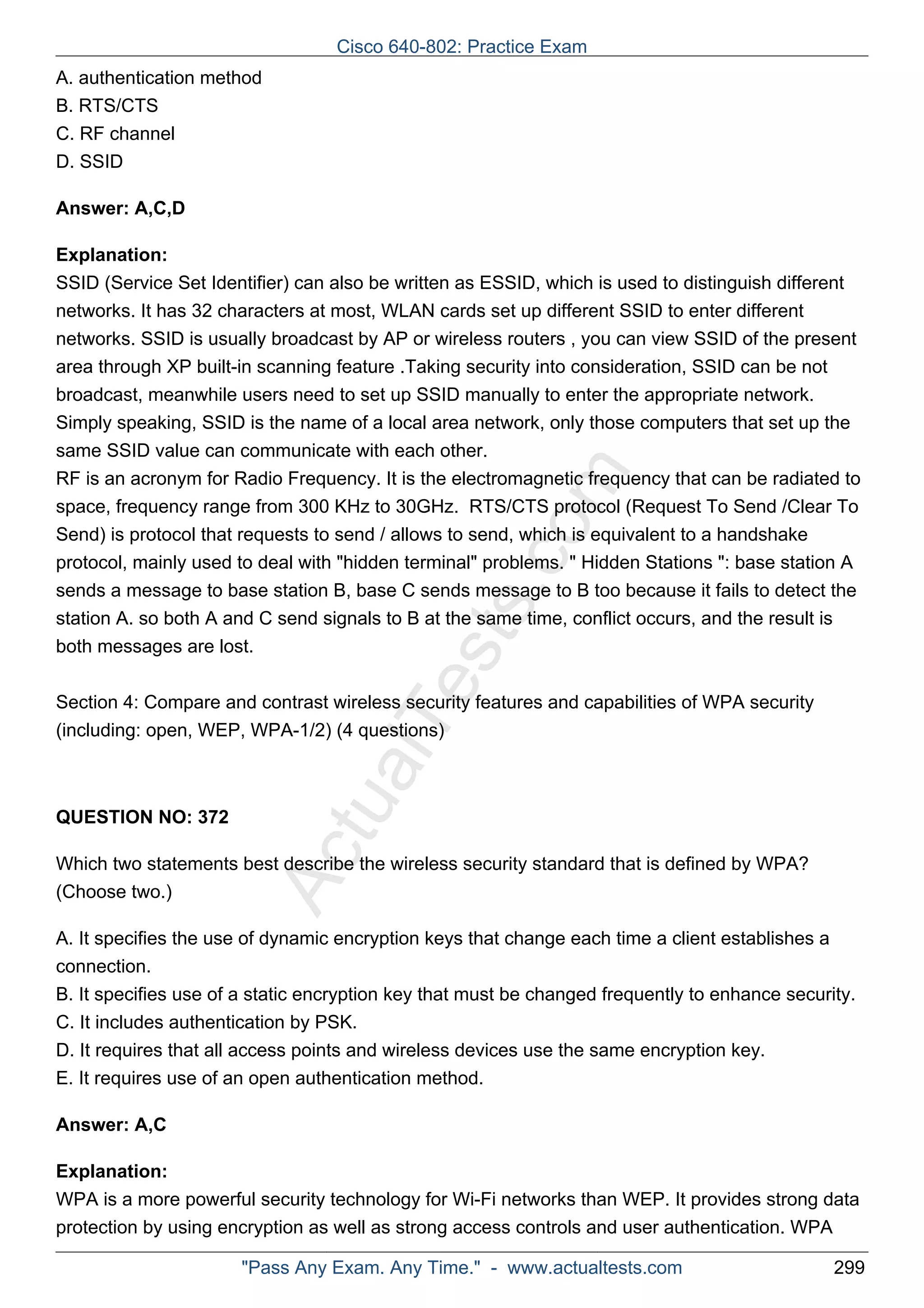 A. authentication method 
B. RTS/CTS 
C. RF channel 
D. SSID 
Cisco 640-802: Practice Exam 
ActualTests.com 
Answer: A,C,D 
Explanation: 
SSID (Service Set Identifier) can also be written as ESSID, which is used to distinguish different 
networks. It has 32 characters at most, WLAN cards set up different SSID to enter different 
networks. SSID is usually broadcast by AP or wireless routers , you can view SSID of the present 
area through XP built-in scanning feature .Taking security into consideration, SSID can be not 
broadcast, meanwhile users need to set up SSID manually to enter the appropriate network. 
Simply speaking, SSID is the name of a local area network, only those computers that set up the 
same SSID value can communicate with each other. 
RF is an acronym for Radio Frequency. It is the electromagnetic frequency that can be radiated to 
space, frequency range from 300 KHz to 30GHz. RTS/CTS protocol (Request To Send /Clear To 
Send) is protocol that requests to send / allows to send, which is equivalent to a handshake 
protocol, mainly used to deal with "hidden terminal" problems. " Hidden Stations ": base station A 
sends a message to base station B, base C sends message to B too because it fails to detect the 
station A. so both A and C send signals to B at the same time, conflict occurs, and the result is 
both messages are lost. 
Section 4: Compare and contrast wireless security features and capabilities of WPA security 
(including: open, WEP, WPA-1/2) (4 questions) 
QUESTION NO: 372 
Which two statements best describe the wireless security standard that is defined by WPA? 
(Choose two.) 
A. It specifies the use of dynamic encryption keys that change each time a client establishes a 
connection. 
B. It specifies use of a static encryption key that must be changed frequently to enhance security. 
C. It includes authentication by PSK. 
D. It requires that all access points and wireless devices use the same encryption key. 
E. It requires use of an open authentication method. 
Answer: A,C 
Explanation: 
WPA is a more powerful security technology for Wi-Fi networks than WEP. It provides strong data 
protection by using encryption as well as strong access controls and user authentication. WPA 
"Pass Any Exam. Any Time." - www.actualtests.com 299 
 