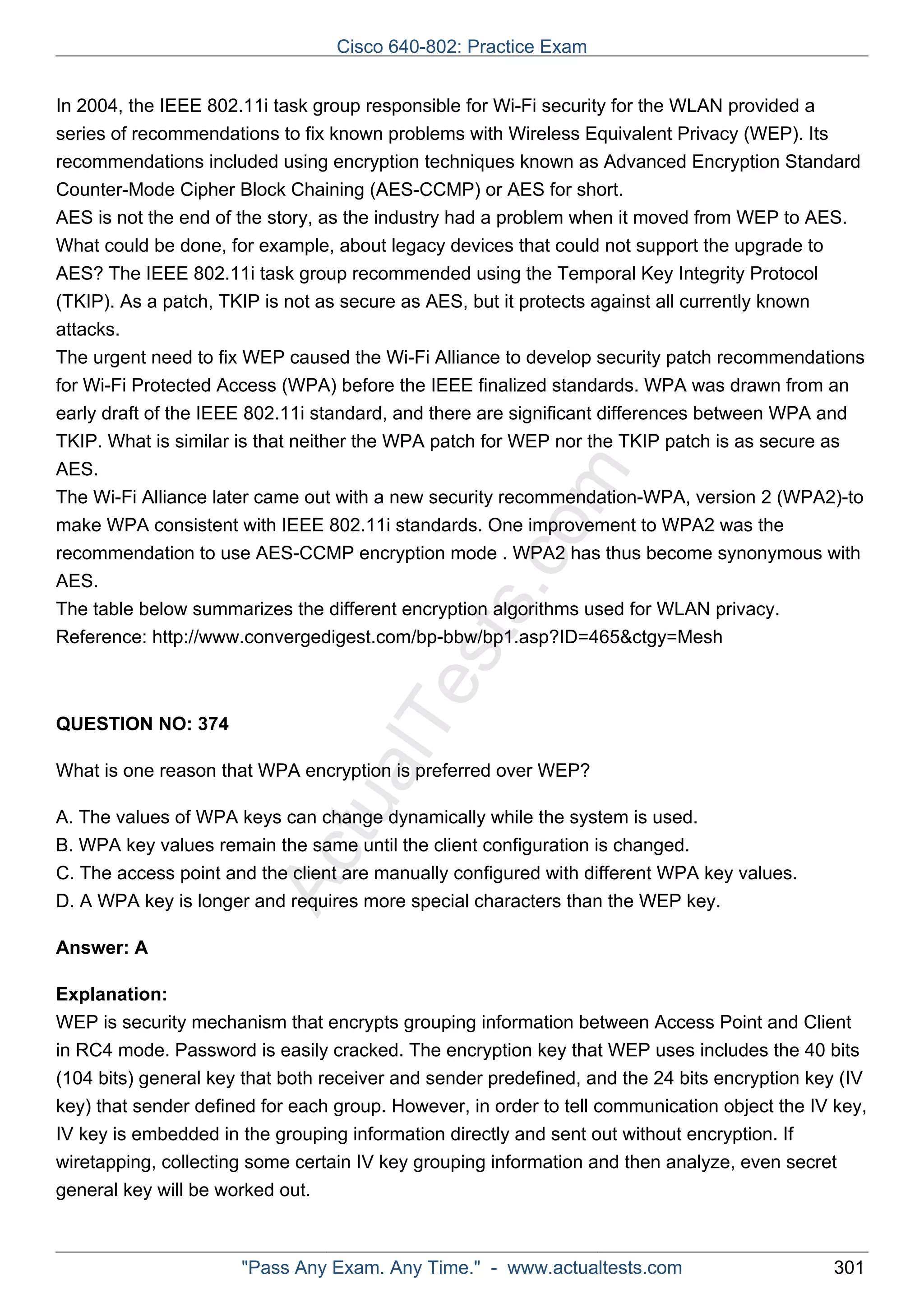 Cisco 640-802: Practice Exam 
In 2004, the IEEE 802.11i task group responsible for Wi-Fi security for the WLAN provided a 
series of recommendations to fix known problems with Wireless Equivalent Privacy (WEP). Its 
recommendations included using encryption techniques known as Advanced Encryption Standard 
Counter-Mode Cipher Block Chaining (AES-CCMP) or AES for short. 
AES is not the end of the story, as the industry had a problem when it moved from WEP to AES. 
What could be done, for example, about legacy devices that could not support the upgrade to 
AES? The IEEE 802.11i task group recommended using the Temporal Key Integrity Protocol 
(TKIP). As a patch, TKIP is not as secure as AES, but it protects against all currently known 
attacks. 
The urgent need to fix WEP caused the Wi-Fi Alliance to develop security patch recommendations 
for Wi-Fi Protected Access (WPA) before the IEEE finalized standards. WPA was drawn from an 
early draft of the IEEE 802.11i standard, and there are significant differences between WPA and 
TKIP. What is similar is that neither the WPA patch for WEP nor the TKIP patch is as secure as 
AES. 
The Wi-Fi Alliance later came out with a new security recommendation-WPA, version 2 (WPA2)-to 
make WPA consistent with IEEE 802.11i standards. One improvement to WPA2 was the 
recommendation to use AES-CCMP encryption mode . WPA2 has thus become synonymous with 
AES. 
The table below summarizes the different encryption algorithms used for WLAN privacy. 
Reference: http://www.convergedigest.com/bp-bbw/bp1.asp?ID=465&ctgy=Mesh 
ActualTests.com 
QUESTION NO: 374 
What is one reason that WPA encryption is preferred over WEP? 
A. The values of WPA keys can change dynamically while the system is used. 
B. WPA key values remain the same until the client configuration is changed. 
C. The access point and the client are manually configured with different WPA key values. 
D. A WPA key is longer and requires more special characters than the WEP key. 
Answer: A 
Explanation: 
WEP is security mechanism that encrypts grouping information between Access Point and Client 
in RC4 mode. Password is easily cracked. The encryption key that WEP uses includes the 40 bits 
(104 bits) general key that both receiver and sender predefined, and the 24 bits encryption key (IV 
key) that sender defined for each group. However, in order to tell communication object the IV key, 
IV key is embedded in the grouping information directly and sent out without encryption. If 
wiretapping, collecting some certain IV key grouping information and then analyze, even secret 
general key will be worked out. 
"Pass Any Exam. Any Time." - www.actualtests.com 301 
 