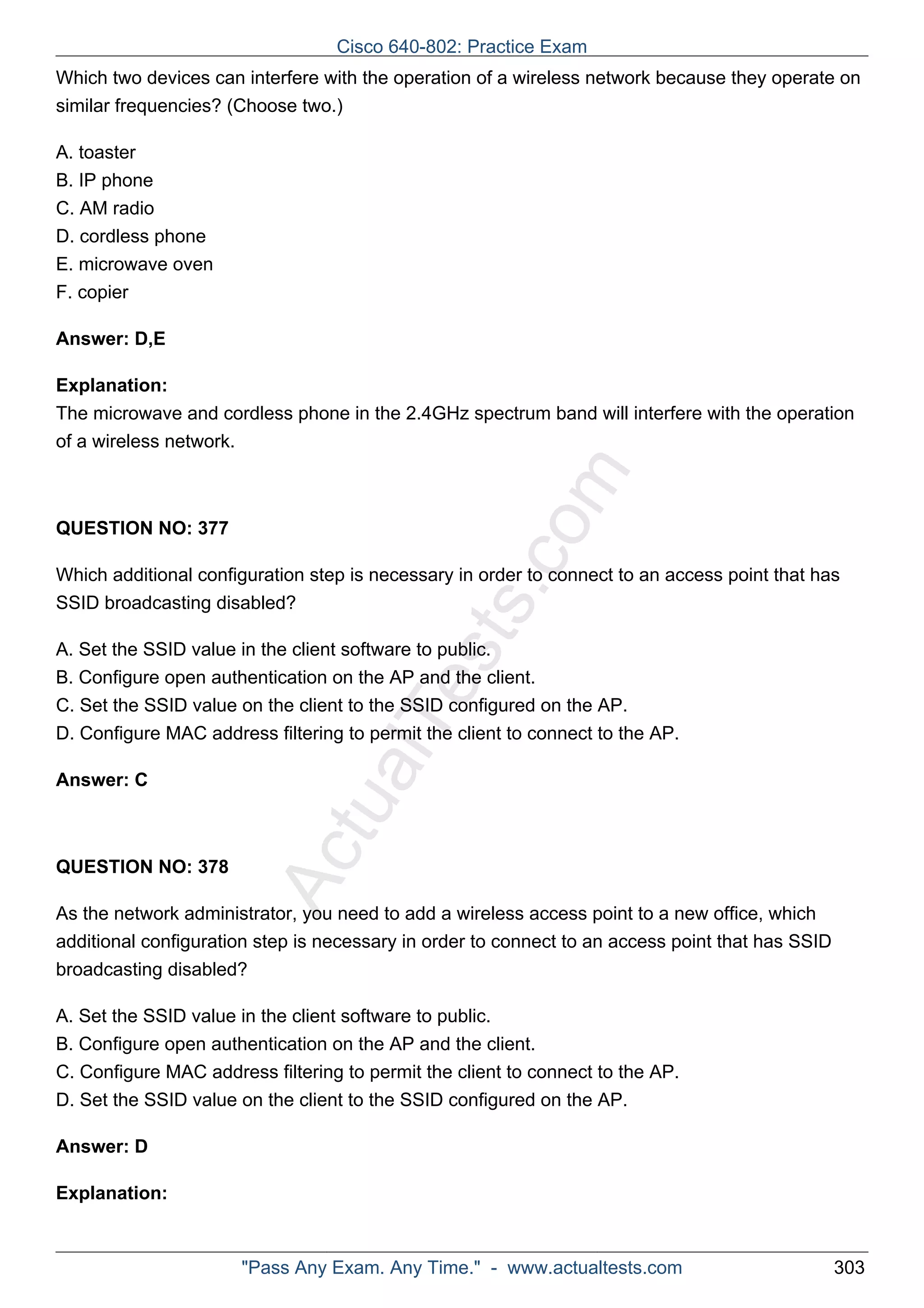 Which two devices can interfere with the operation of a wireless network because they operate on 
similar frequencies? (Choose two.) 
ActualTests.com 
A. toaster 
B. IP phone 
C. AM radio 
D. cordless phone 
E. microwave oven 
F. copier 
Answer: D,E 
Explanation: 
The microwave and cordless phone in the 2.4GHz spectrum band will interfere with the operation 
of a wireless network. 
QUESTION NO: 377 
Which additional configuration step is necessary in order to connect to an access point that has 
SSID broadcasting disabled? 
A. Set the SSID value in the client software to public. 
B. Configure open authentication on the AP and the client. 
C. Set the SSID value on the client to the SSID configured on the AP. 
D. Configure MAC address filtering to permit the client to connect to the AP. 
Answer: C 
QUESTION NO: 378 
As the network administrator, you need to add a wireless access point to a new office, which 
additional configuration step is necessary in order to connect to an access point that has SSID 
broadcasting disabled? 
A. Set the SSID value in the client software to public. 
B. Configure open authentication on the AP and the client. 
C. Configure MAC address filtering to permit the client to connect to the AP. 
D. Set the SSID value on the client to the SSID configured on the AP. 
Answer: D 
Explanation: 
Cisco 640-802: Practice Exam 
"Pass Any Exam. Any Time." - www.actualtests.com 303 
 