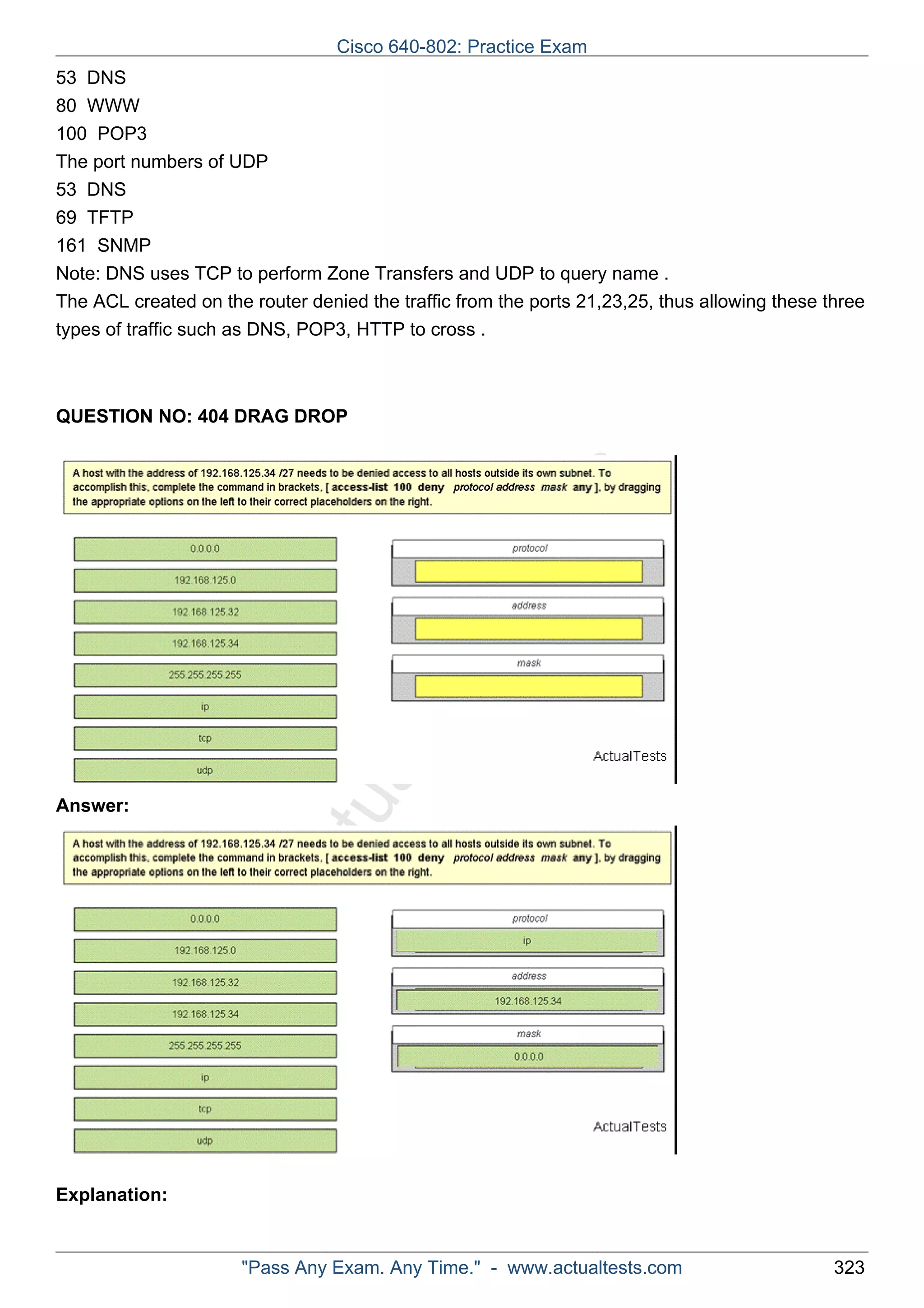 53 DNS 
80 WWW 
100 POP3 
The port numbers of UDP 
53 DNS 
69 TFTP 
161 SNMP 
Note: DNS uses TCP to perform Zone Transfers and UDP to query name . 
The ACL created on the router denied the traffic from the ports 21,23,25, thus allowing these three 
types of traffic such as DNS, POP3, HTTP to cross . 
QUESTION NO: 404 DRAG DROP 
ActualTests.com 
Answer: 
Explanation: 
Cisco 640-802: Practice Exam 
"Pass Any Exam. Any Time." - www.actualtests.com 323 
 