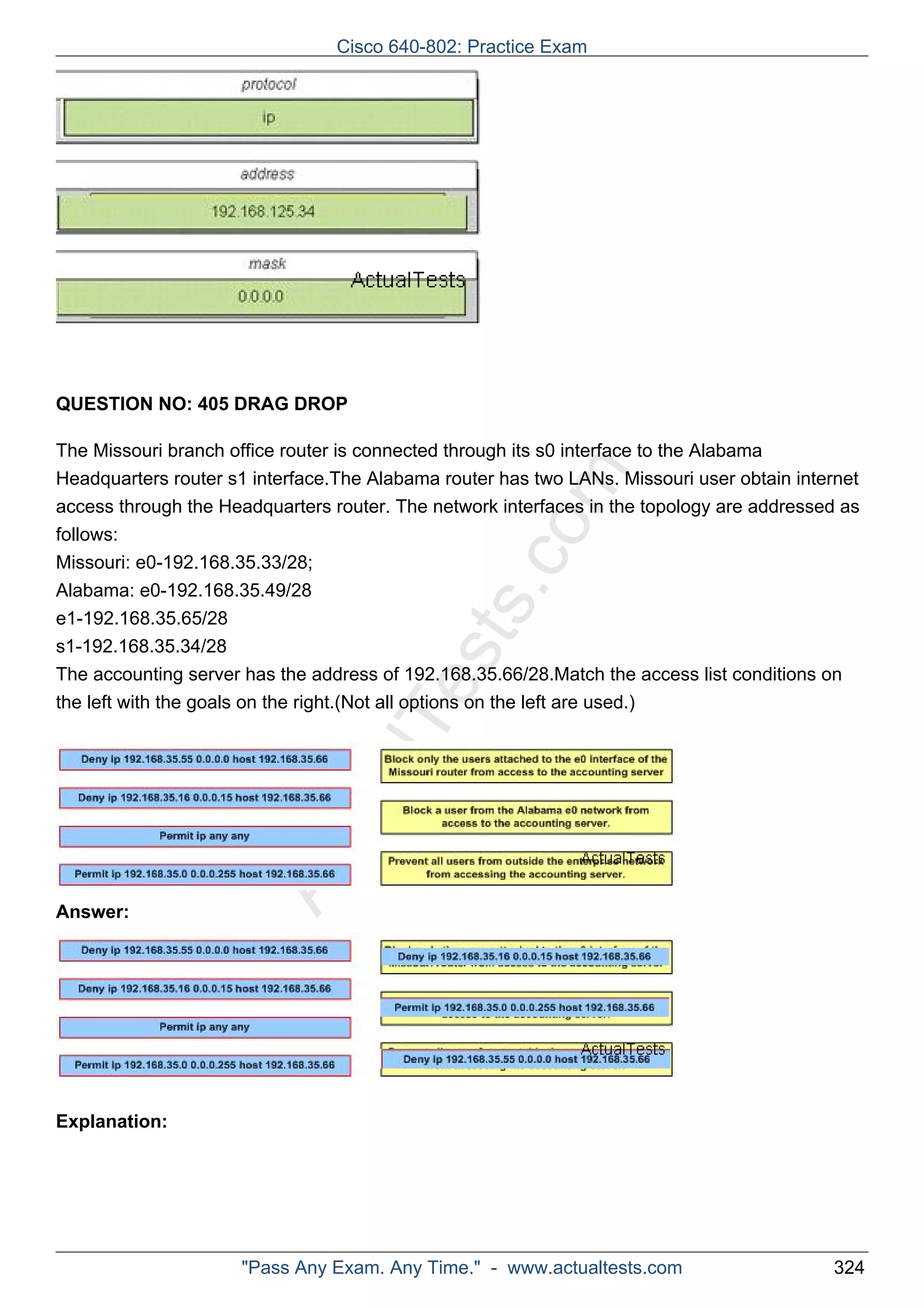 QUESTION NO: 405 DRAG DROP 
ActualTests.com 
The Missouri branch office router is connected through its s0 interface to the Alabama 
Headquarters router s1 interface.The Alabama router has two LANs. Missouri user obtain internet 
access through the Headquarters router. The network interfaces in the topology are addressed as 
follows: 
Missouri: e0-192.168.35.33/28; 
Alabama: e0-192.168.35.49/28 
e1-192.168.35.65/28 
s1-192.168.35.34/28 
The accounting server has the address of 192.168.35.66/28.Match the access list conditions on 
the left with the goals on the right.(Not all options on the left are used.) 
Answer: 
Explanation: 
Cisco 640-802: Practice Exam 
"Pass Any Exam. Any Time." - www.actualtests.com 324 
 
