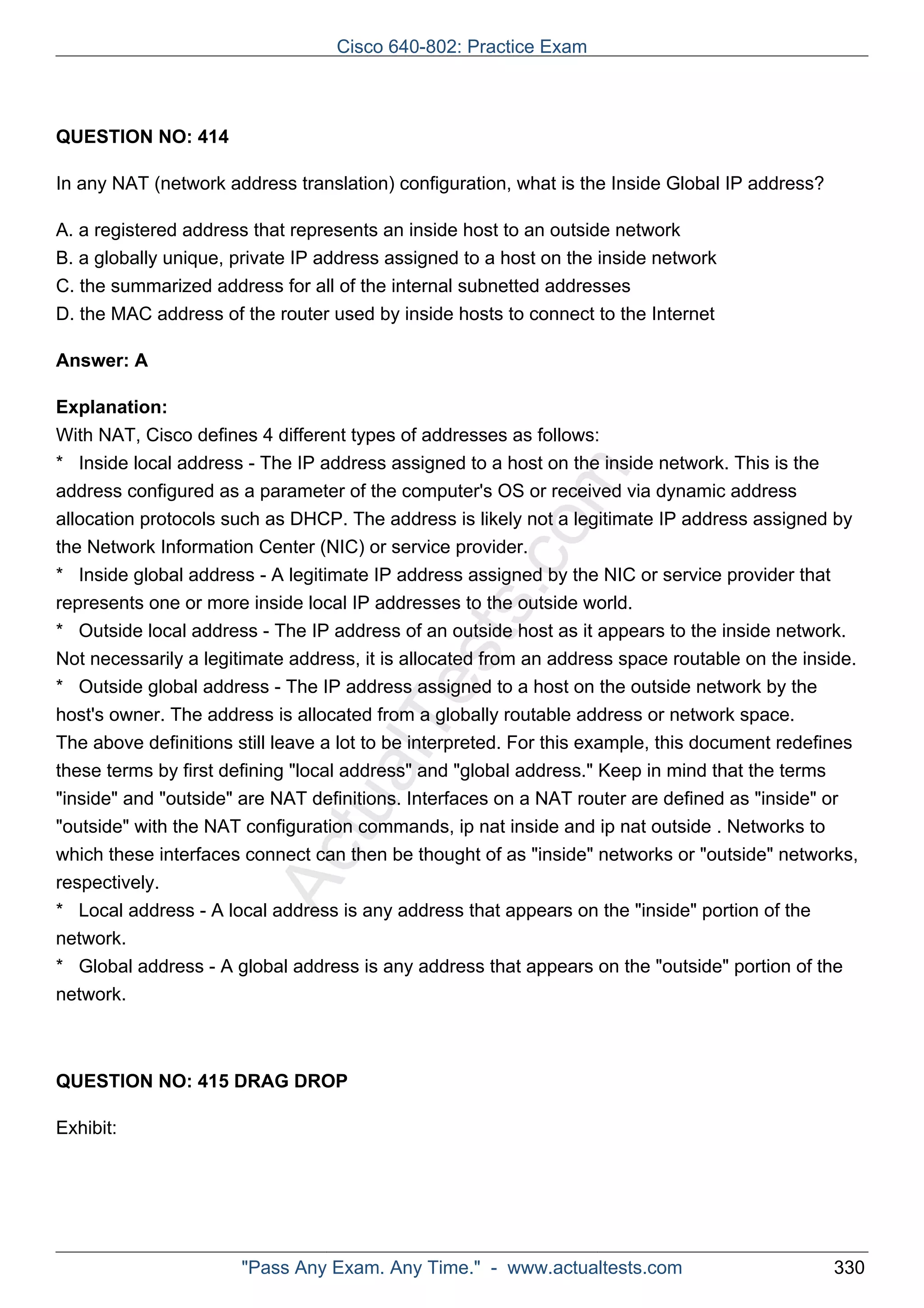 ActualTests.com 
QUESTION NO: 414 
In any NAT (network address translation) configuration, what is the Inside Global IP address? 
A. a registered address that represents an inside host to an outside network 
B. a globally unique, private IP address assigned to a host on the inside network 
C. the summarized address for all of the internal subnetted addresses 
D. the MAC address of the router used by inside hosts to connect to the Internet 
Answer: A 
Explanation: 
With NAT, Cisco defines 4 different types of addresses as follows: 
* Inside local address - The IP address assigned to a host on the inside network. This is the 
address configured as a parameter of the computer's OS or received via dynamic address 
allocation protocols such as DHCP. The address is likely not a legitimate IP address assigned by 
the Network Information Center (NIC) or service provider. 
* Inside global address - A legitimate IP address assigned by the NIC or service provider that 
represents one or more inside local IP addresses to the outside world. 
* Outside local address - The IP address of an outside host as it appears to the inside network. 
Not necessarily a legitimate address, it is allocated from an address space routable on the inside. 
* Outside global address - The IP address assigned to a host on the outside network by the 
host's owner. The address is allocated from a globally routable address or network space. 
The above definitions still leave a lot to be interpreted. For this example, this document redefines 
these terms by first defining "local address" and "global address." Keep in mind that the terms 
"inside" and "outside" are NAT definitions. Interfaces on a NAT router are defined as "inside" or 
"outside" with the NAT configuration commands, ip nat inside and ip nat outside . Networks to 
which these interfaces connect can then be thought of as "inside" networks or "outside" networks, 
respectively. 
* Local address - A local address is any address that appears on the "inside" portion of the 
network. 
* Global address - A global address is any address that appears on the "outside" portion of the 
network. 
QUESTION NO: 415 DRAG DROP 
Exhibit: 
Cisco 640-802: Practice Exam 
"Pass Any Exam. Any Time." - www.actualtests.com 330 
 