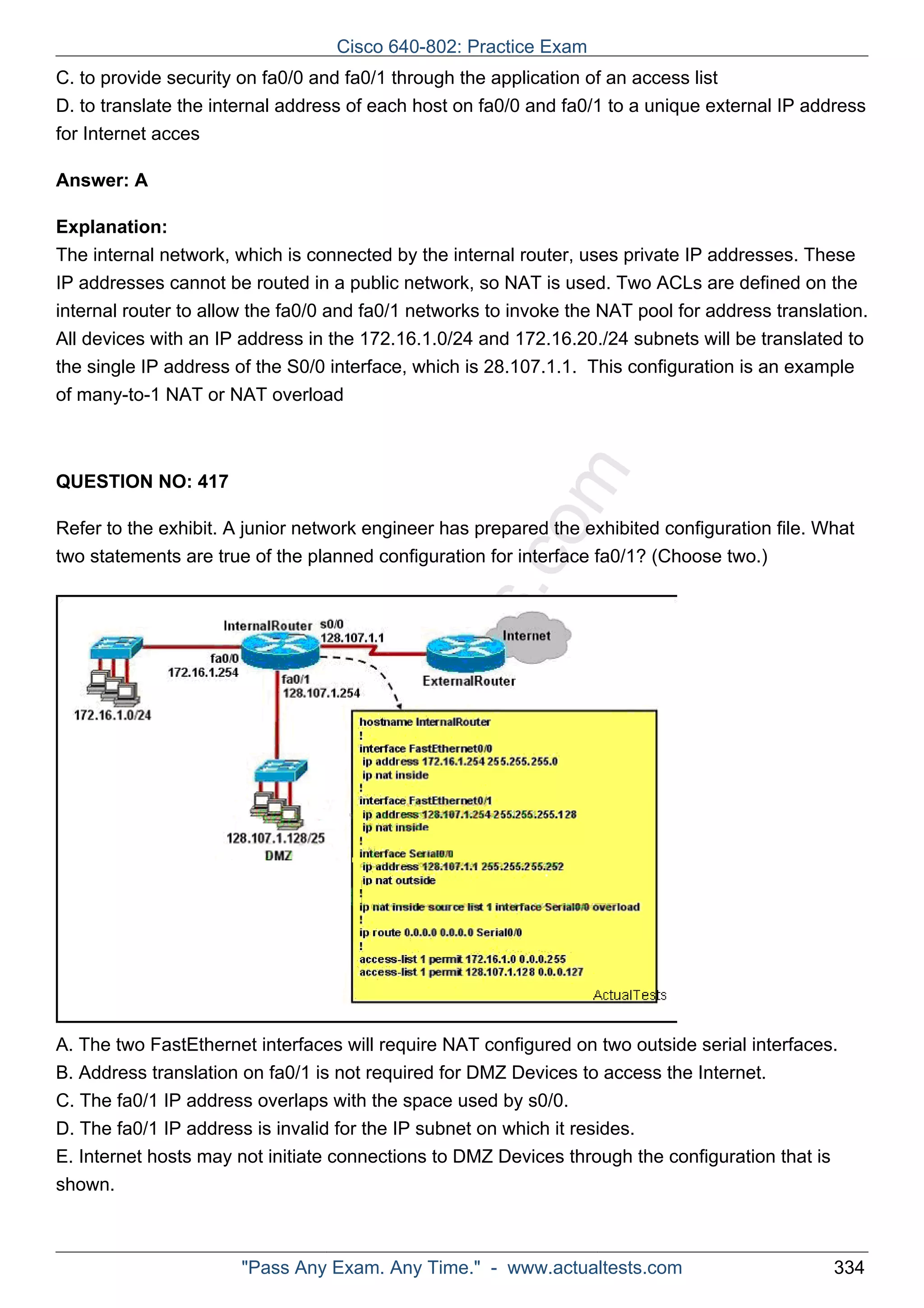 Cisco 640-802: Practice Exam 
C. to provide security on fa0/0 and fa0/1 through the application of an access list 
D. to translate the internal address of each host on fa0/0 and fa0/1 to a unique external IP address 
for Internet acces 
ActualTests.com 
Answer: A 
Explanation: 
The internal network, which is connected by the internal router, uses private IP addresses. These 
IP addresses cannot be routed in a public network, so NAT is used. Two ACLs are defined on the 
internal router to allow the fa0/0 and fa0/1 networks to invoke the NAT pool for address translation. 
All devices with an IP address in the 172.16.1.0/24 and 172.16.20./24 subnets will be translated to 
the single IP address of the S0/0 interface, which is 28.107.1.1. This configuration is an example 
of many-to-1 NAT or NAT overload 
QUESTION NO: 417 
Refer to the exhibit. A junior network engineer has prepared the exhibited configuration file. What 
two statements are true of the planned configuration for interface fa0/1? (Choose two.) 
A. The two FastEthernet interfaces will require NAT configured on two outside serial interfaces. 
B. Address translation on fa0/1 is not required for DMZ Devices to access the Internet. 
C. The fa0/1 IP address overlaps with the space used by s0/0. 
D. The fa0/1 IP address is invalid for the IP subnet on which it resides. 
E. Internet hosts may not initiate connections to DMZ Devices through the configuration that is 
shown. 
"Pass Any Exam. Any Time." - www.actualtests.com 334 
 