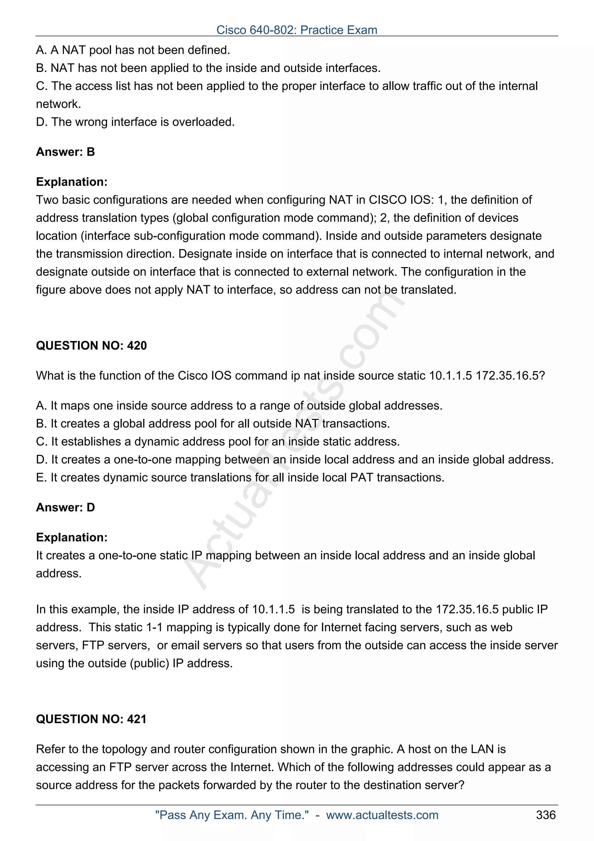 Cisco 640-802: Practice Exam 
A. A NAT pool has not been defined. 
B. NAT has not been applied to the inside and outside interfaces. 
C. The access list has not been applied to the proper interface to allow traffic out of the internal 
network. 
D. The wrong interface is overloaded. 
ActualTests.com 
Answer: B 
Explanation: 
Two basic configurations are needed when configuring NAT in CISCO IOS: 1, the definition of 
address translation types (global configuration mode command); 2, the definition of devices 
location (interface sub-configuration mode command). Inside and outside parameters designate 
the transmission direction. Designate inside on interface that is connected to internal network, and 
designate outside on interface that is connected to external network. The configuration in the 
figure above does not apply NAT to interface, so address can not be translated. 
QUESTION NO: 420 
What is the function of the Cisco IOS command ip nat inside source static 10.1.1.5 172.35.16.5? 
A. It maps one inside source address to a range of outside global addresses. 
B. It creates a global address pool for all outside NAT transactions. 
C. It establishes a dynamic address pool for an inside static address. 
D. It creates a one-to-one mapping between an inside local address and an inside global address. 
E. It creates dynamic source translations for all inside local PAT transactions. 
Answer: D 
Explanation: 
It creates a one-to-one static IP mapping between an inside local address and an inside global 
address. 
In this example, the inside IP address of 10.1.1.5 is being translated to the 172.35.16.5 public IP 
address. This static 1-1 mapping is typically done for Internet facing servers, such as web 
servers, FTP servers, or email servers so that users from the outside can access the inside server 
using the outside (public) IP address. 
QUESTION NO: 421 
Refer to the topology and router configuration shown in the graphic. A host on the LAN is 
accessing an FTP server across the Internet. Which of the following addresses could appear as a 
source address for the packets forwarded by the router to the destination server? 
"Pass Any Exam. Any Time." - www.actualtests.com 336 
 