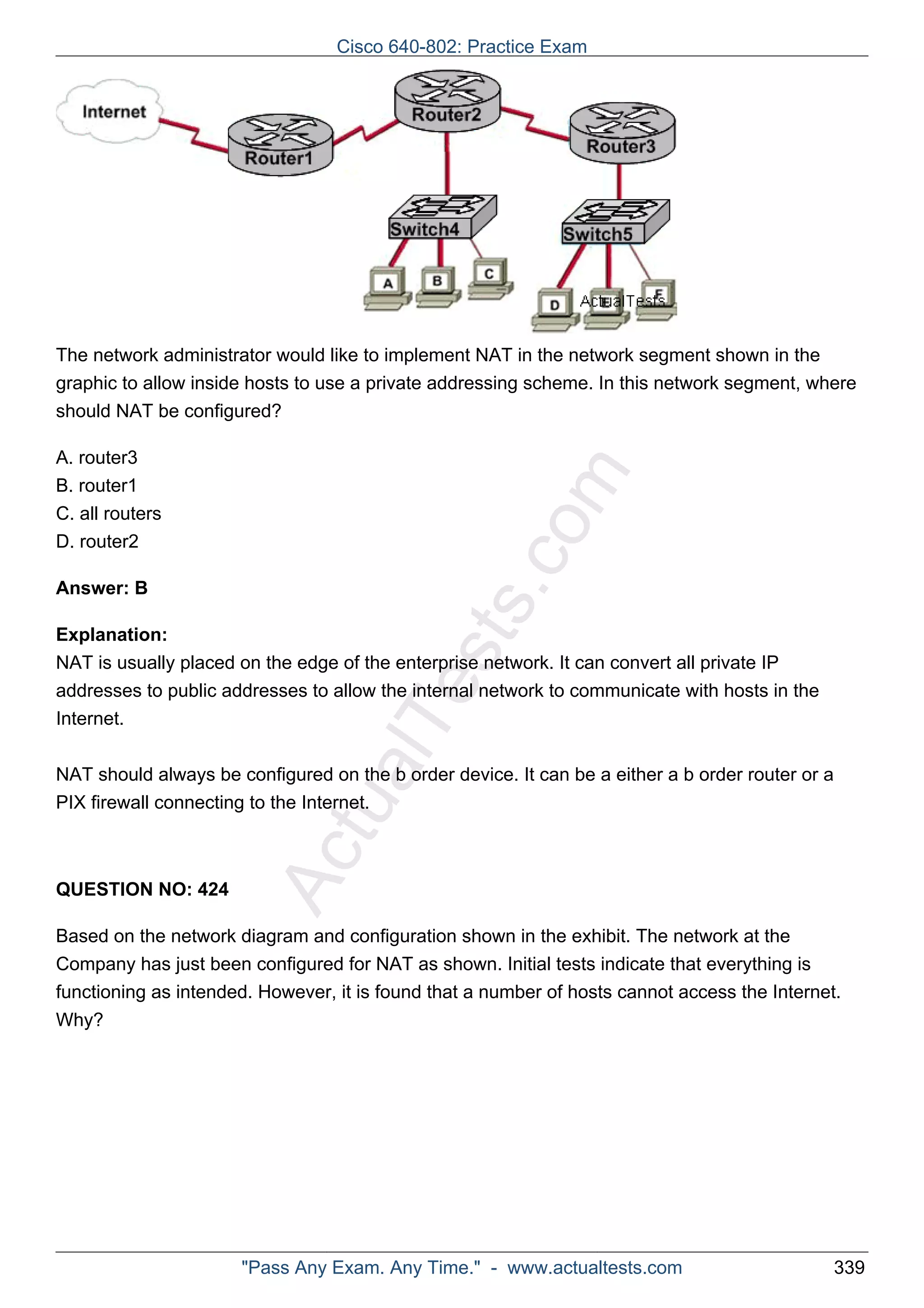 Cisco 640-802: Practice Exam 
The network administrator would like to implement NAT in the network segment shown in the 
graphic to allow inside hosts to use a private addressing scheme. In this network segment, where 
should NAT be configured? 
ActualTests.com 
A. router3 
B. router1 
C. all routers 
D. router2 
Answer: B 
Explanation: 
NAT is usually placed on the edge of the enterprise network. It can convert all private IP 
addresses to public addresses to allow the internal network to communicate with hosts in the 
Internet. 
NAT should always be configured on the b order device. It can be a either a b order router or a 
PIX firewall connecting to the Internet. 
QUESTION NO: 424 
Based on the network diagram and configuration shown in the exhibit. The network at the 
Company has just been configured for NAT as shown. Initial tests indicate that everything is 
functioning as intended. However, it is found that a number of hosts cannot access the Internet. 
Why? 
"Pass Any Exam. Any Time." - www.actualtests.com 339 
 