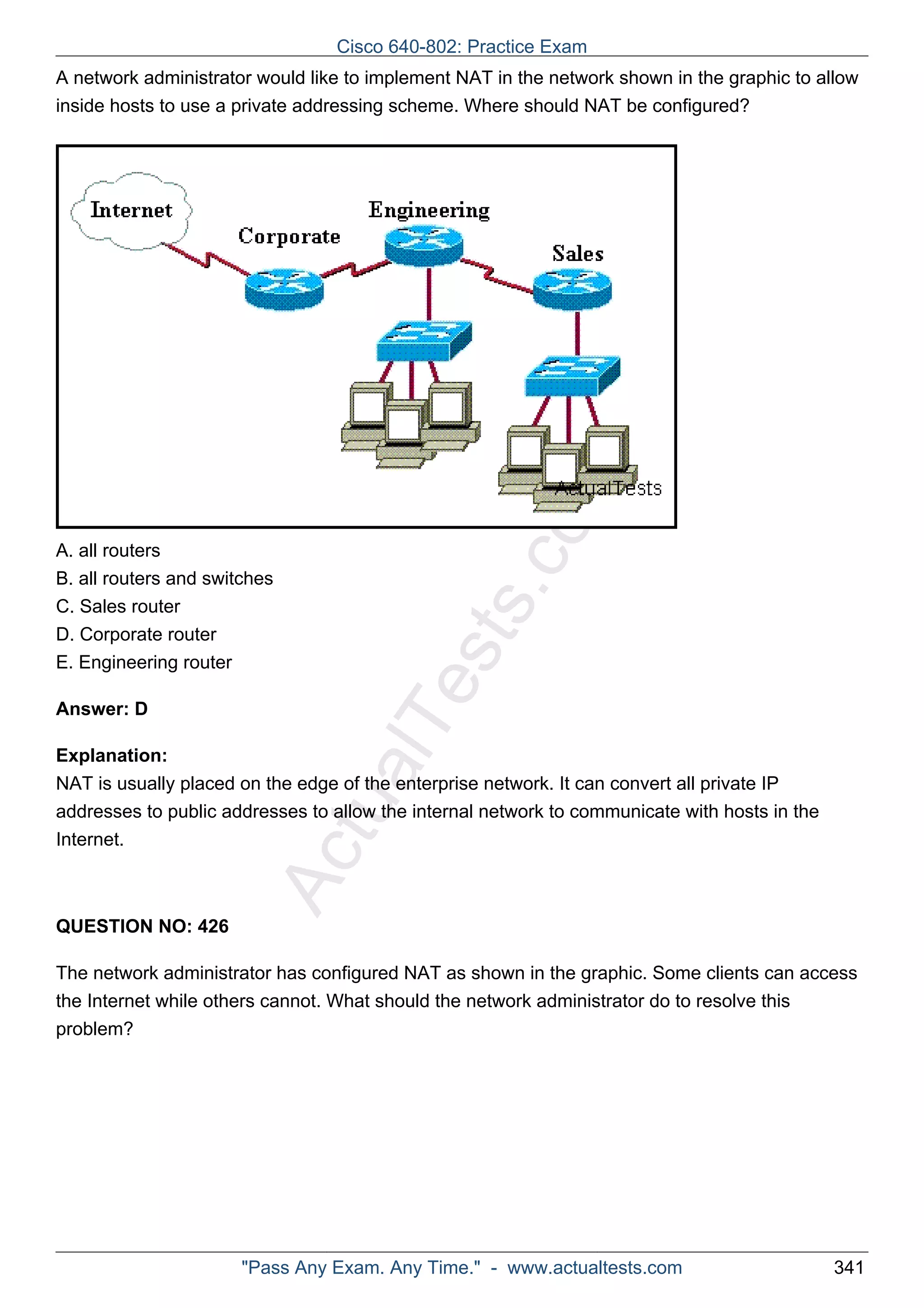 Cisco 640-802: Practice Exam 
A network administrator would like to implement NAT in the network shown in the graphic to allow 
inside hosts to use a private addressing scheme. Where should NAT be configured? 
ActualTests.com 
A. all routers 
B. all routers and switches 
C. Sales router 
D. Corporate router 
E. Engineering router 
Answer: D 
Explanation: 
NAT is usually placed on the edge of the enterprise network. It can convert all private IP 
addresses to public addresses to allow the internal network to communicate with hosts in the 
Internet. 
QUESTION NO: 426 
The network administrator has configured NAT as shown in the graphic. Some clients can access 
the Internet while others cannot. What should the network administrator do to resolve this 
problem? 
"Pass Any Exam. Any Time." - www.actualtests.com 341 
 