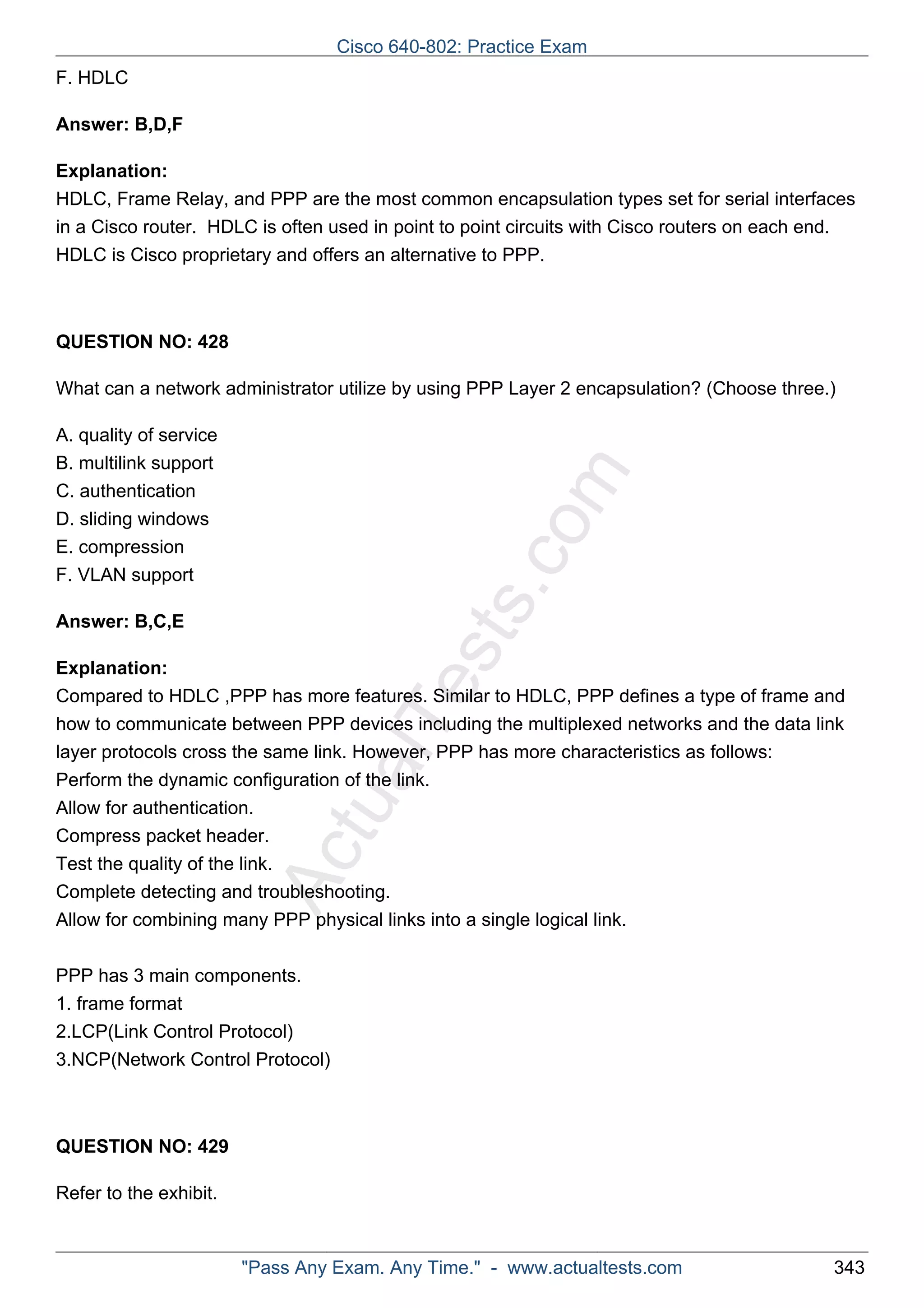 ActualTests.com 
F. HDLC 
Answer: B,D,F 
Explanation: 
HDLC, Frame Relay, and PPP are the most common encapsulation types set for serial interfaces 
in a Cisco router. HDLC is often used in point to point circuits with Cisco routers on each end. 
HDLC is Cisco proprietary and offers an alternative to PPP. 
QUESTION NO: 428 
What can a network administrator utilize by using PPP Layer 2 encapsulation? (Choose three.) 
A. quality of service 
B. multilink support 
C. authentication 
D. sliding windows 
E. compression 
F. VLAN support 
Answer: B,C,E 
Explanation: 
Compared to HDLC ,PPP has more features. Similar to HDLC, PPP defines a type of frame and 
how to communicate between PPP devices including the multiplexed networks and the data link 
layer protocols cross the same link. However, PPP has more characteristics as follows: 
Perform the dynamic configuration of the link. 
Allow for authentication. 
Compress packet header. 
Test the quality of the link. 
Complete detecting and troubleshooting. 
Allow for combining many PPP physical links into a single logical link. 
PPP has 3 main components. 
1. frame format 
2.LCP(Link Control Protocol) 
3.NCP(Network Control Protocol) 
QUESTION NO: 429 
Refer to the exhibit. 
Cisco 640-802: Practice Exam 
"Pass Any Exam. Any Time." - www.actualtests.com 343 
 