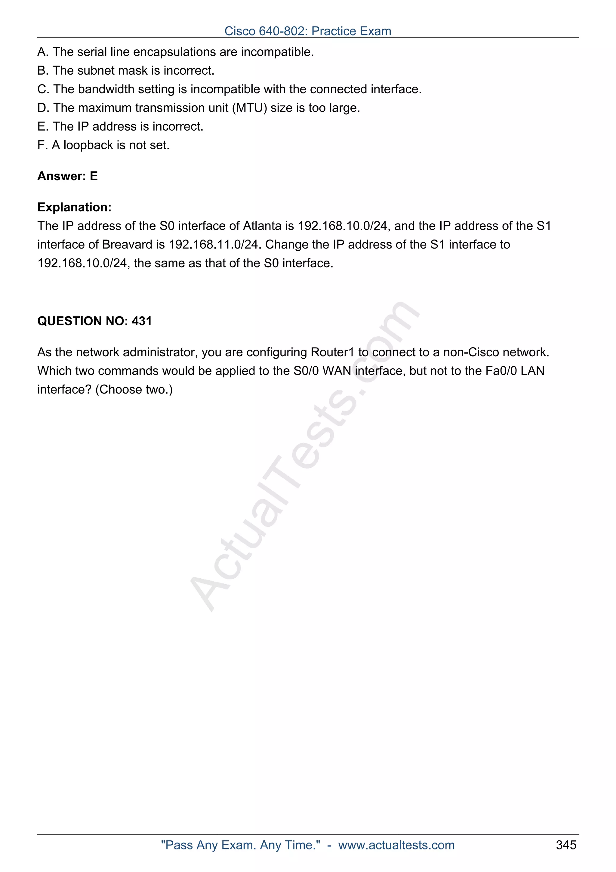 Cisco 640-802: Practice Exam 
A. The serial line encapsulations are incompatible. 
B. The subnet mask is incorrect. 
C. The bandwidth setting is incompatible with the connected interface. 
D. The maximum transmission unit (MTU) size is too large. 
E. The IP address is incorrect. 
F. A loopback is not set. 
ActualTests.com 
Answer: E 
Explanation: 
The IP address of the S0 interface of Atlanta is 192.168.10.0/24, and the IP address of the S1 
interface of Breavard is 192.168.11.0/24. Change the IP address of the S1 interface to 
192.168.10.0/24, the same as that of the S0 interface. 
QUESTION NO: 431 
As the network administrator, you are configuring Router1 to connect to a non-Cisco network. 
Which two commands would be applied to the S0/0 WAN interface, but not to the Fa0/0 LAN 
interface? (Choose two.) 
"Pass Any Exam. Any Time." - www.actualtests.com 345 
 