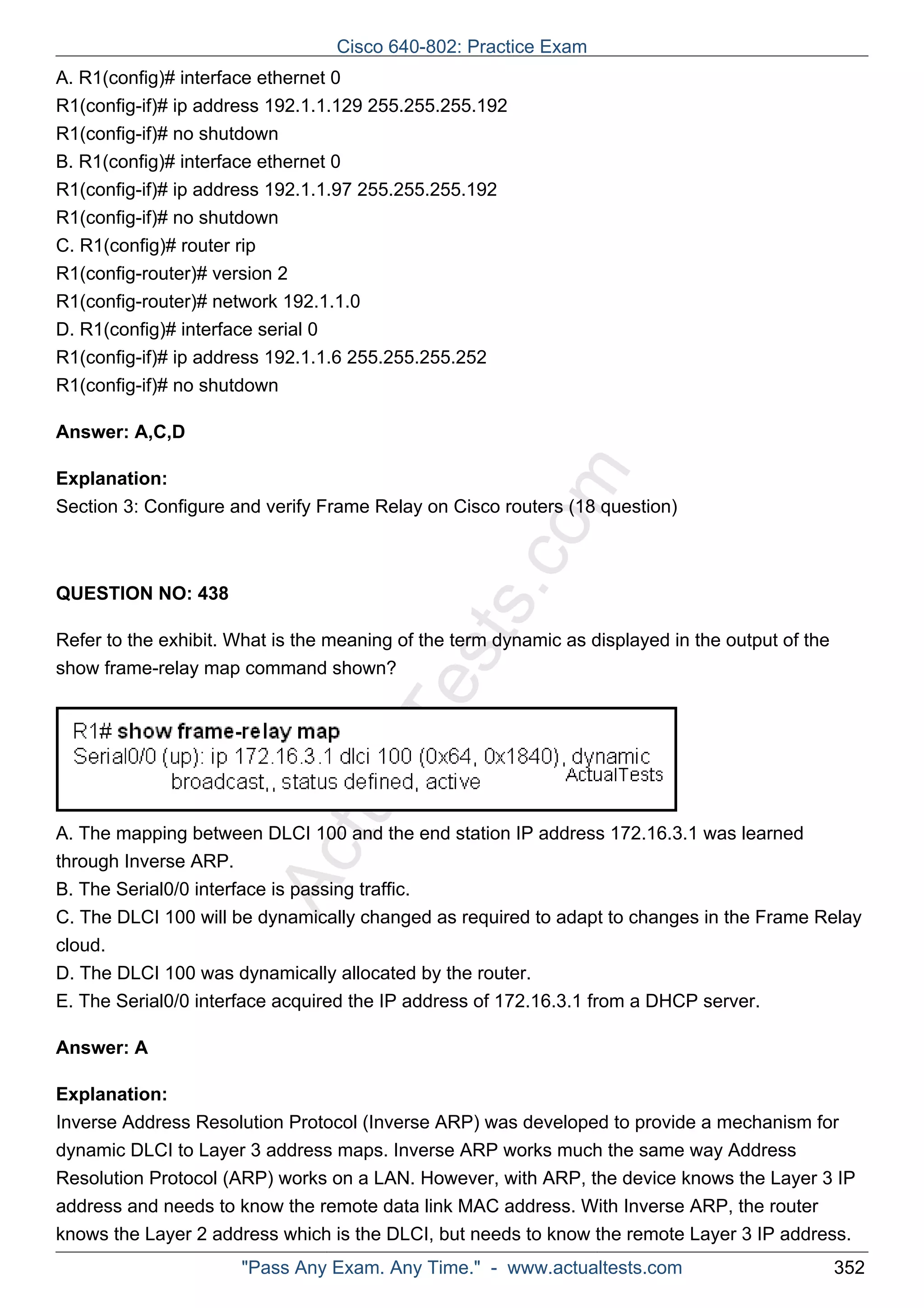 Cisco 640-802: Practice Exam 
A. R1(config)# interface ethernet 0 
R1(config-if)# ip address 192.1.1.129 255.255.255.192 
R1(config-if)# no shutdown 
B. R1(config)# interface ethernet 0 
R1(config-if)# ip address 192.1.1.97 255.255.255.192 
R1(config-if)# no shutdown 
C. R1(config)# router rip 
R1(config-router)# version 2 
R1(config-router)# network 192.1.1.0 
D. R1(config)# interface serial 0 
R1(config-if)# ip address 192.1.1.6 255.255.255.252 
R1(config-if)# no shutdown 
ActualTests.com 
Answer: A,C,D 
Explanation: 
Section 3: Configure and verify Frame Relay on Cisco routers (18 question) 
QUESTION NO: 438 
Refer to the exhibit. What is the meaning of the term dynamic as displayed in the output of the 
show frame-relay map command shown? 
A. The mapping between DLCI 100 and the end station IP address 172.16.3.1 was learned 
through Inverse ARP. 
B. The Serial0/0 interface is passing traffic. 
C. The DLCI 100 will be dynamically changed as required to adapt to changes in the Frame Relay 
cloud. 
D. The DLCI 100 was dynamically allocated by the router. 
E. The Serial0/0 interface acquired the IP address of 172.16.3.1 from a DHCP server. 
Answer: A 
Explanation: 
Inverse Address Resolution Protocol (Inverse ARP) was developed to provide a mechanism for 
dynamic DLCI to Layer 3 address maps. Inverse ARP works much the same way Address 
Resolution Protocol (ARP) works on a LAN. However, with ARP, the device knows the Layer 3 IP 
address and needs to know the remote data link MAC address. With Inverse ARP, the router 
knows the Layer 2 address which is the DLCI, but needs to know the remote Layer 3 IP address. 
"Pass Any Exam. Any Time." - www.actualtests.com 352 
 