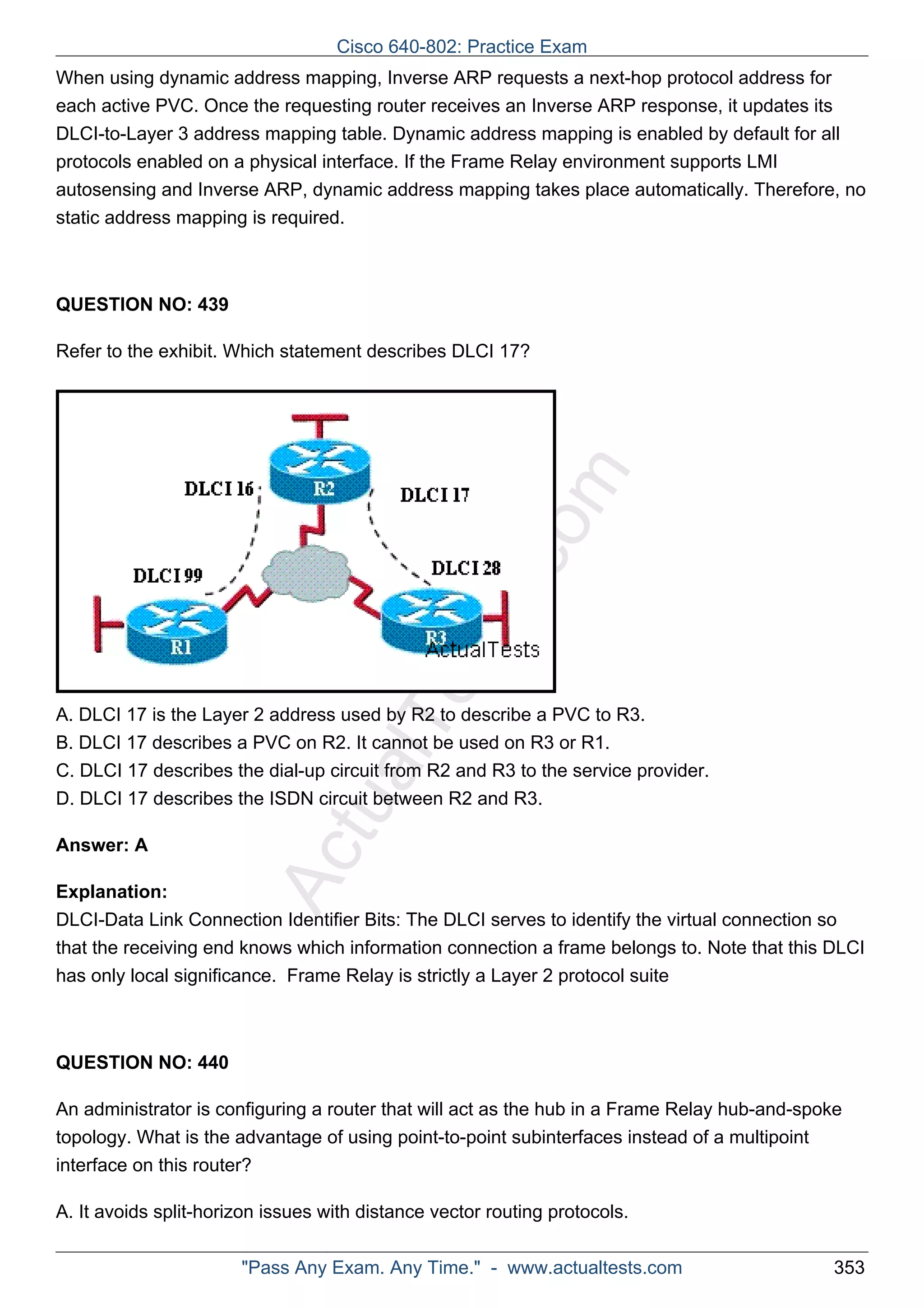 Cisco 640-802: Practice Exam 
When using dynamic address mapping, Inverse ARP requests a next-hop protocol address for 
each active PVC. Once the requesting router receives an Inverse ARP response, it updates its 
DLCI-to-Layer 3 address mapping table. Dynamic address mapping is enabled by default for all 
protocols enabled on a physical interface. If the Frame Relay environment supports LMI 
autosensing and Inverse ARP, dynamic address mapping takes place automatically. Therefore, no 
static address mapping is required. 
ActualTests.com 
QUESTION NO: 439 
Refer to the exhibit. Which statement describes DLCI 17? 
A. DLCI 17 is the Layer 2 address used by R2 to describe a PVC to R3. 
B. DLCI 17 describes a PVC on R2. It cannot be used on R3 or R1. 
C. DLCI 17 describes the dial-up circuit from R2 and R3 to the service provider. 
D. DLCI 17 describes the ISDN circuit between R2 and R3. 
Answer: A 
Explanation: 
DLCI-Data Link Connection Identifier Bits: The DLCI serves to identify the virtual connection so 
that the receiving end knows which information connection a frame belongs to. Note that this DLCI 
has only local significance. Frame Relay is strictly a Layer 2 protocol suite 
QUESTION NO: 440 
An administrator is configuring a router that will act as the hub in a Frame Relay hub-and-spoke 
topology. What is the advantage of using point-to-point subinterfaces instead of a multipoint 
interface on this router? 
A. It avoids split-horizon issues with distance vector routing protocols. 
"Pass Any Exam. Any Time." - www.actualtests.com 353 
 