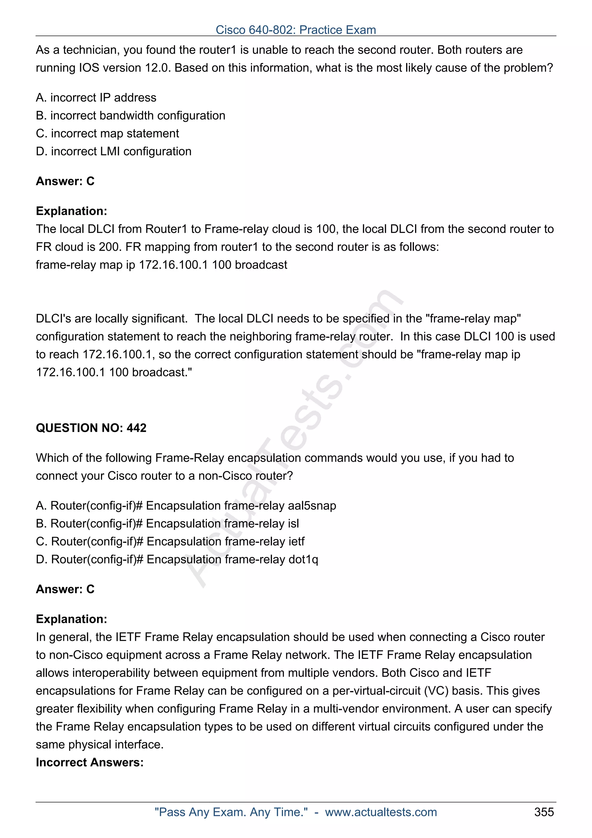 Cisco 640-802: Practice Exam 
As a technician, you found the router1 is unable to reach the second router. Both routers are 
running IOS version 12.0. Based on this information, what is the most likely cause of the problem? 
A. incorrect IP address 
B. incorrect bandwidth configuration 
C. incorrect map statement 
D. incorrect LMI configuration 
ActualTests.com 
Answer: C 
Explanation: 
The local DLCI from Router1 to Frame-relay cloud is 100, the local DLCI from the second router to 
FR cloud is 200. FR mapping from router1 to the second router is as follows: 
frame-relay map ip 172.16.100.1 100 broadcast 
DLCI's are locally significant. The local DLCI needs to be specified in the "frame-relay map" 
configuration statement to reach the neighboring frame-relay router. In this case DLCI 100 is used 
to reach 172.16.100.1, so the correct configuration statement should be "frame-relay map ip 
172.16.100.1 100 broadcast." 
QUESTION NO: 442 
Which of the following Frame-Relay encapsulation commands would you use, if you had to 
connect your Cisco router to a non-Cisco router? 
A. Router(config-if)# Encapsulation frame-relay aal5snap 
B. Router(config-if)# Encapsulation frame-relay isl 
C. Router(config-if)# Encapsulation frame-relay ietf 
D. Router(config-if)# Encapsulation frame-relay dot1q 
Answer: C 
Explanation: 
In general, the IETF Frame Relay encapsulation should be used when connecting a Cisco router 
to non-Cisco equipment across a Frame Relay network. The IETF Frame Relay encapsulation 
allows interoperability between equipment from multiple vendors. Both Cisco and IETF 
encapsulations for Frame Relay can be configured on a per-virtual-circuit (VC) basis. This gives 
greater flexibility when configuring Frame Relay in a multi-vendor environment. A user can specify 
the Frame Relay encapsulation types to be used on different virtual circuits configured under the 
same physical interface. 
Incorrect Answers: 
"Pass Any Exam. Any Time." - www.actualtests.com 355 
 