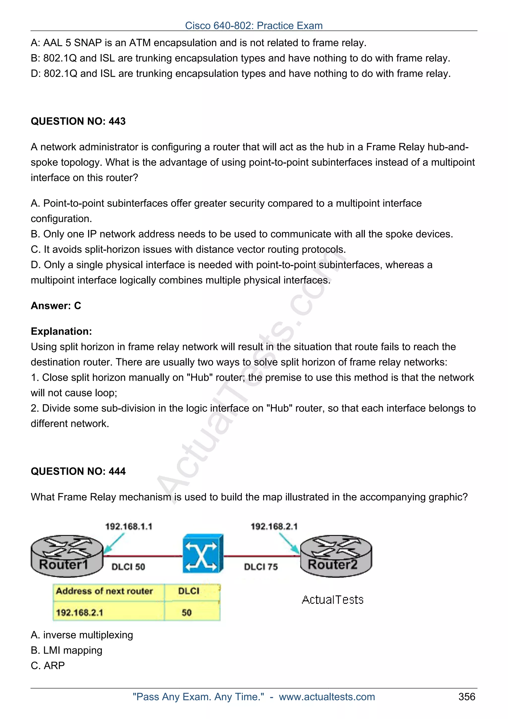 A: AAL 5 SNAP is an ATM encapsulation and is not related to frame relay. 
B: 802.1Q and ISL are trunking encapsulation types and have nothing to do with frame relay. 
D: 802.1Q and ISL are trunking encapsulation types and have nothing to do with frame relay. 
ActualTests.com 
QUESTION NO: 443 
A network administrator is configuring a router that will act as the hub in a Frame Relay hub-and-spoke 
topology. What is the advantage of using point-to-point subinterfaces instead of a multipoint 
interface on this router? 
A. Point-to-point subinterfaces offer greater security compared to a multipoint interface 
configuration. 
B. Only one IP network address needs to be used to communicate with all the spoke devices. 
C. It avoids split-horizon issues with distance vector routing protocols. 
D. Only a single physical interface is needed with point-to-point subinterfaces, whereas a 
multipoint interface logically combines multiple physical interfaces. 
Answer: C 
Explanation: 
Using split horizon in frame relay network will result in the situation that route fails to reach the 
destination router. There are usually two ways to solve split horizon of frame relay networks: 
1. Close split horizon manually on "Hub" router; the premise to use this method is that the network 
will not cause loop; 
2. Divide some sub-division in the logic interface on "Hub" router, so that each interface belongs to 
different network. 
QUESTION NO: 444 
What Frame Relay mechanism is used to build the map illustrated in the accompanying graphic? 
A. inverse multiplexing 
B. LMI mapping 
C. ARP 
Cisco 640-802: Practice Exam 
"Pass Any Exam. Any Time." - www.actualtests.com 356 
 