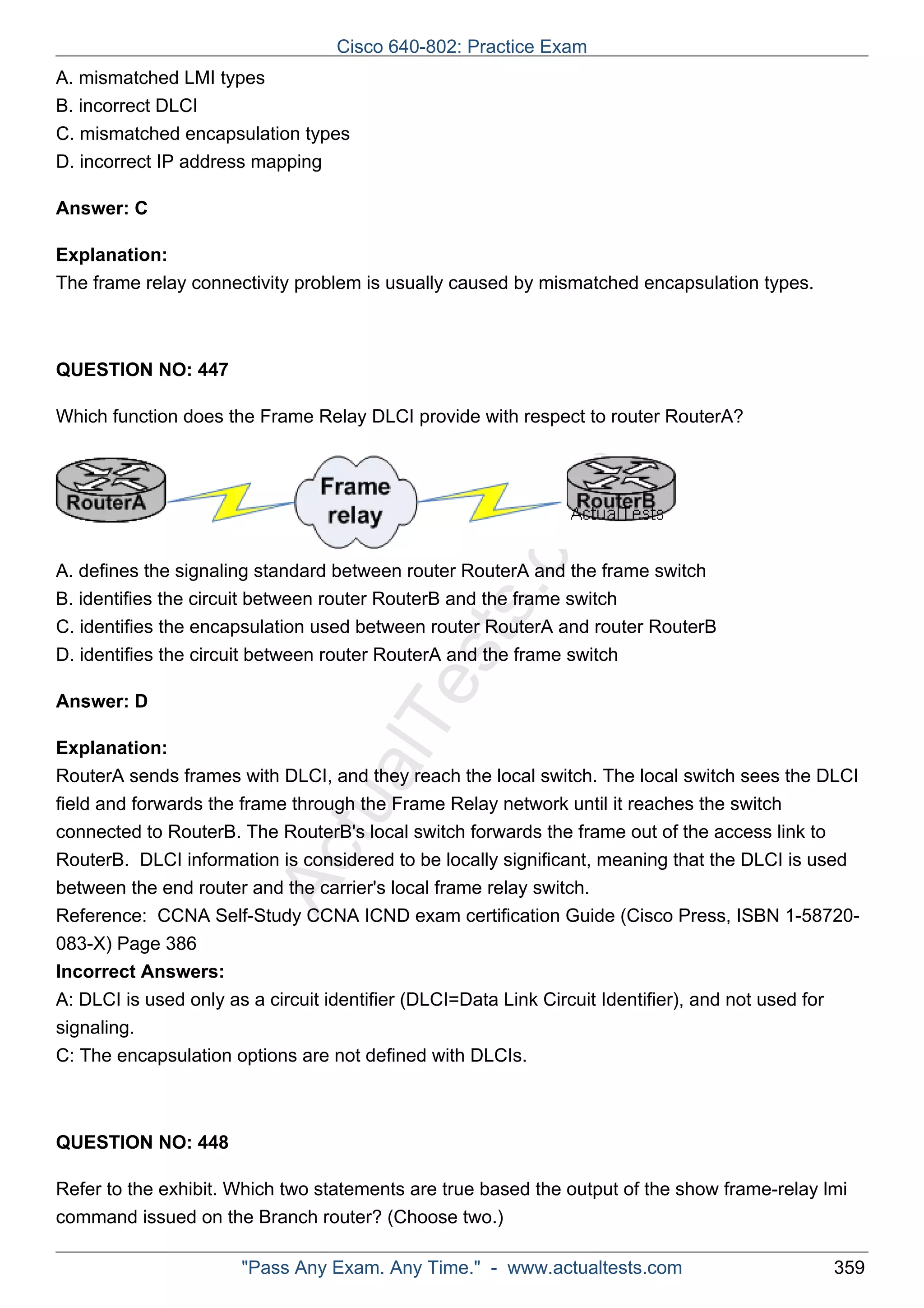 Cisco 640-802: Practice Exam 
A. mismatched LMI types 
B. incorrect DLCI 
C. mismatched encapsulation types 
D. incorrect IP address mapping 
ActualTests.com 
Answer: C 
Explanation: 
The frame relay connectivity problem is usually caused by mismatched encapsulation types. 
QUESTION NO: 447 
Which function does the Frame Relay DLCI provide with respect to router RouterA? 
A. defines the signaling standard between router RouterA and the frame switch 
B. identifies the circuit between router RouterB and the frame switch 
C. identifies the encapsulation used between router RouterA and router RouterB 
D. identifies the circuit between router RouterA and the frame switch 
Answer: D 
Explanation: 
RouterA sends frames with DLCI, and they reach the local switch. The local switch sees the DLCI 
field and forwards the frame through the Frame Relay network until it reaches the switch 
connected to RouterB. The RouterB's local switch forwards the frame out of the access link to 
RouterB. DLCI information is considered to be locally significant, meaning that the DLCI is used 
between the end router and the carrier's local frame relay switch. 
Reference: CCNA Self-Study CCNA ICND exam certification Guide (Cisco Press, ISBN 1-58720- 
083-X) Page 386 
Incorrect Answers: 
A: DLCI is used only as a circuit identifier (DLCI=Data Link Circuit Identifier), and not used for 
signaling. 
C: The encapsulation options are not defined with DLCIs. 
QUESTION NO: 448 
Refer to the exhibit. Which two statements are true based the output of the show frame-relay lmi 
command issued on the Branch router? (Choose two.) 
"Pass Any Exam. Any Time." - www.actualtests.com 359 
 