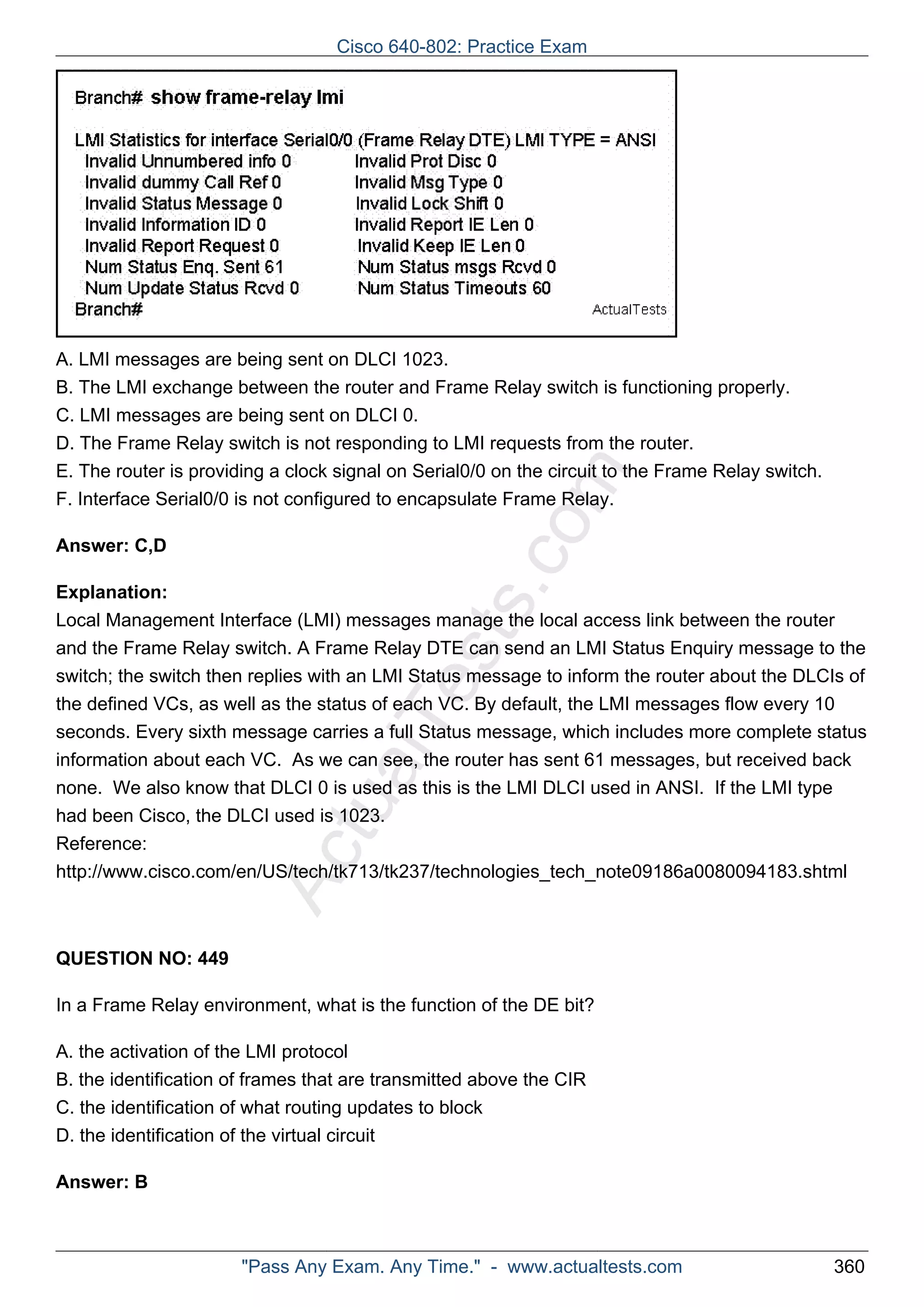 A. LMI messages are being sent on DLCI 1023. 
B. The LMI exchange between the router and Frame Relay switch is functioning properly. 
C. LMI messages are being sent on DLCI 0. 
D. The Frame Relay switch is not responding to LMI requests from the router. 
E. The router is providing a clock signal on Serial0/0 on the circuit to the Frame Relay switch. 
F. Interface Serial0/0 is not configured to encapsulate Frame Relay. 
ActualTests.com 
Answer: C,D 
Explanation: 
Local Management Interface (LMI) messages manage the local access link between the router 
and the Frame Relay switch. A Frame Relay DTE can send an LMI Status Enquiry message to the 
switch; the switch then replies with an LMI Status message to inform the router about the DLCIs of 
the defined VCs, as well as the status of each VC. By default, the LMI messages flow every 10 
seconds. Every sixth message carries a full Status message, which includes more complete status 
information about each VC. As we can see, the router has sent 61 messages, but received back 
none. We also know that DLCI 0 is used as this is the LMI DLCI used in ANSI. If the LMI type 
had been Cisco, the DLCI used is 1023. 
Reference: 
http://www.cisco.com/en/US/tech/tk713/tk237/technologies_tech_note09186a0080094183.shtml 
QUESTION NO: 449 
In a Frame Relay environment, what is the function of the DE bit? 
A. the activation of the LMI protocol 
B. the identification of frames that are transmitted above the CIR 
C. the identification of what routing updates to block 
D. the identification of the virtual circuit 
Answer: B 
Cisco 640-802: Practice Exam 
"Pass Any Exam. Any Time." - www.actualtests.com 360 
 