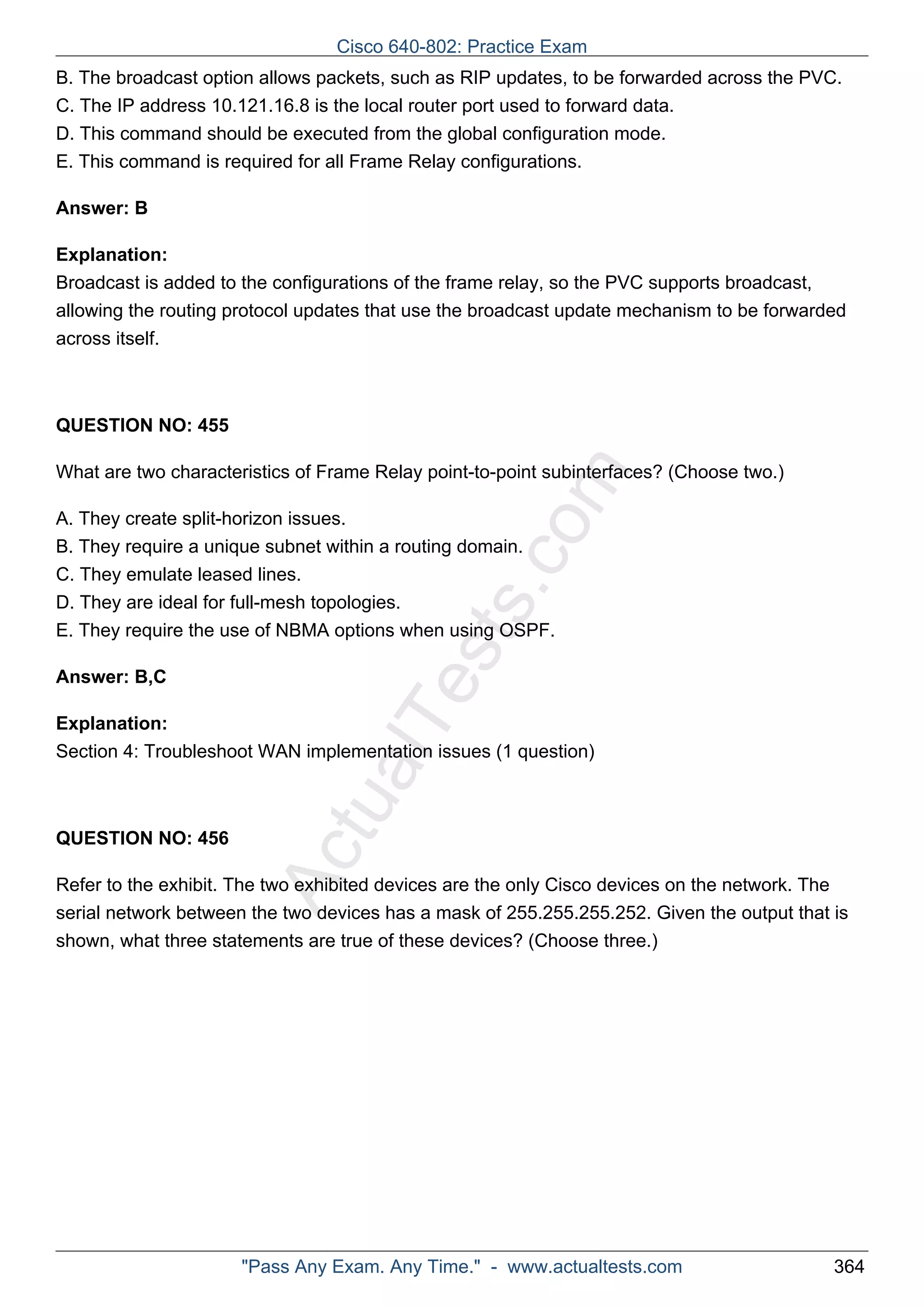 Cisco 640-802: Practice Exam 
B. The broadcast option allows packets, such as RIP updates, to be forwarded across the PVC. 
C. The IP address 10.121.16.8 is the local router port used to forward data. 
D. This command should be executed from the global configuration mode. 
E. This command is required for all Frame Relay configurations. 
ActualTests.com 
Answer: B 
Explanation: 
Broadcast is added to the configurations of the frame relay, so the PVC supports broadcast, 
allowing the routing protocol updates that use the broadcast update mechanism to be forwarded 
across itself. 
QUESTION NO: 455 
What are two characteristics of Frame Relay point-to-point subinterfaces? (Choose two.) 
A. They create split-horizon issues. 
B. They require a unique subnet within a routing domain. 
C. They emulate leased lines. 
D. They are ideal for full-mesh topologies. 
E. They require the use of NBMA options when using OSPF. 
Answer: B,C 
Explanation: 
Section 4: Troubleshoot WAN implementation issues (1 question) 
QUESTION NO: 456 
Refer to the exhibit. The two exhibited devices are the only Cisco devices on the network. The 
serial network between the two devices has a mask of 255.255.255.252. Given the output that is 
shown, what three statements are true of these devices? (Choose three.) 
"Pass Any Exam. Any Time." - www.actualtests.com 364 
 