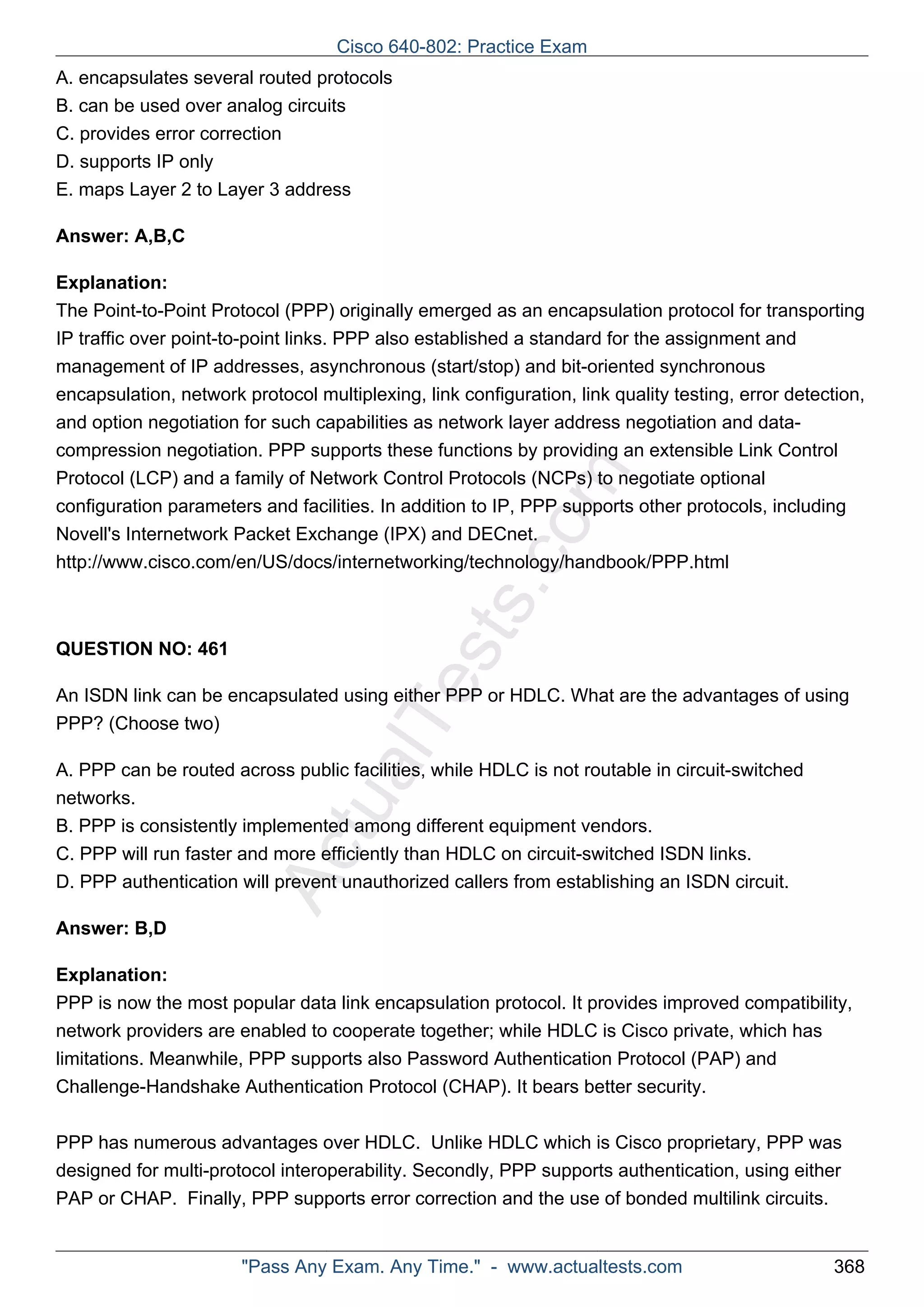 Cisco 640-802: Practice Exam 
A. encapsulates several routed protocols 
B. can be used over analog circuits 
C. provides error correction 
D. supports IP only 
E. maps Layer 2 to Layer 3 address 
ActualTests.com 
Answer: A,B,C 
Explanation: 
The Point-to-Point Protocol (PPP) originally emerged as an encapsulation protocol for transporting 
IP traffic over point-to-point links. PPP also established a standard for the assignment and 
management of IP addresses, asynchronous (start/stop) and bit-oriented synchronous 
encapsulation, network protocol multiplexing, link configuration, link quality testing, error detection, 
and option negotiation for such capabilities as network layer address negotiation and data-compression 
negotiation. PPP supports these functions by providing an extensible Link Control 
Protocol (LCP) and a family of Network Control Protocols (NCPs) to negotiate optional 
configuration parameters and facilities. In addition to IP, PPP supports other protocols, including 
Novell's Internetwork Packet Exchange (IPX) and DECnet. 
http://www.cisco.com/en/US/docs/internetworking/technology/handbook/PPP.html 
QUESTION NO: 461 
An ISDN link can be encapsulated using either PPP or HDLC. What are the advantages of using 
PPP? (Choose two) 
A. PPP can be routed across public facilities, while HDLC is not routable in circuit-switched 
networks. 
B. PPP is consistently implemented among different equipment vendors. 
C. PPP will run faster and more efficiently than HDLC on circuit-switched ISDN links. 
D. PPP authentication will prevent unauthorized callers from establishing an ISDN circuit. 
Answer: B,D 
Explanation: 
PPP is now the most popular data link encapsulation protocol. It provides improved compatibility, 
network providers are enabled to cooperate together; while HDLC is Cisco private, which has 
limitations. Meanwhile, PPP supports also Password Authentication Protocol (PAP) and 
Challenge-Handshake Authentication Protocol (CHAP). It bears better security. 
PPP has numerous advantages over HDLC. Unlike HDLC which is Cisco proprietary, PPP was 
designed for multi-protocol interoperability. Secondly, PPP supports authentication, using either 
PAP or CHAP. Finally, PPP supports error correction and the use of bonded multilink circuits. 
"Pass Any Exam. Any Time." - www.actualtests.com 368 
 