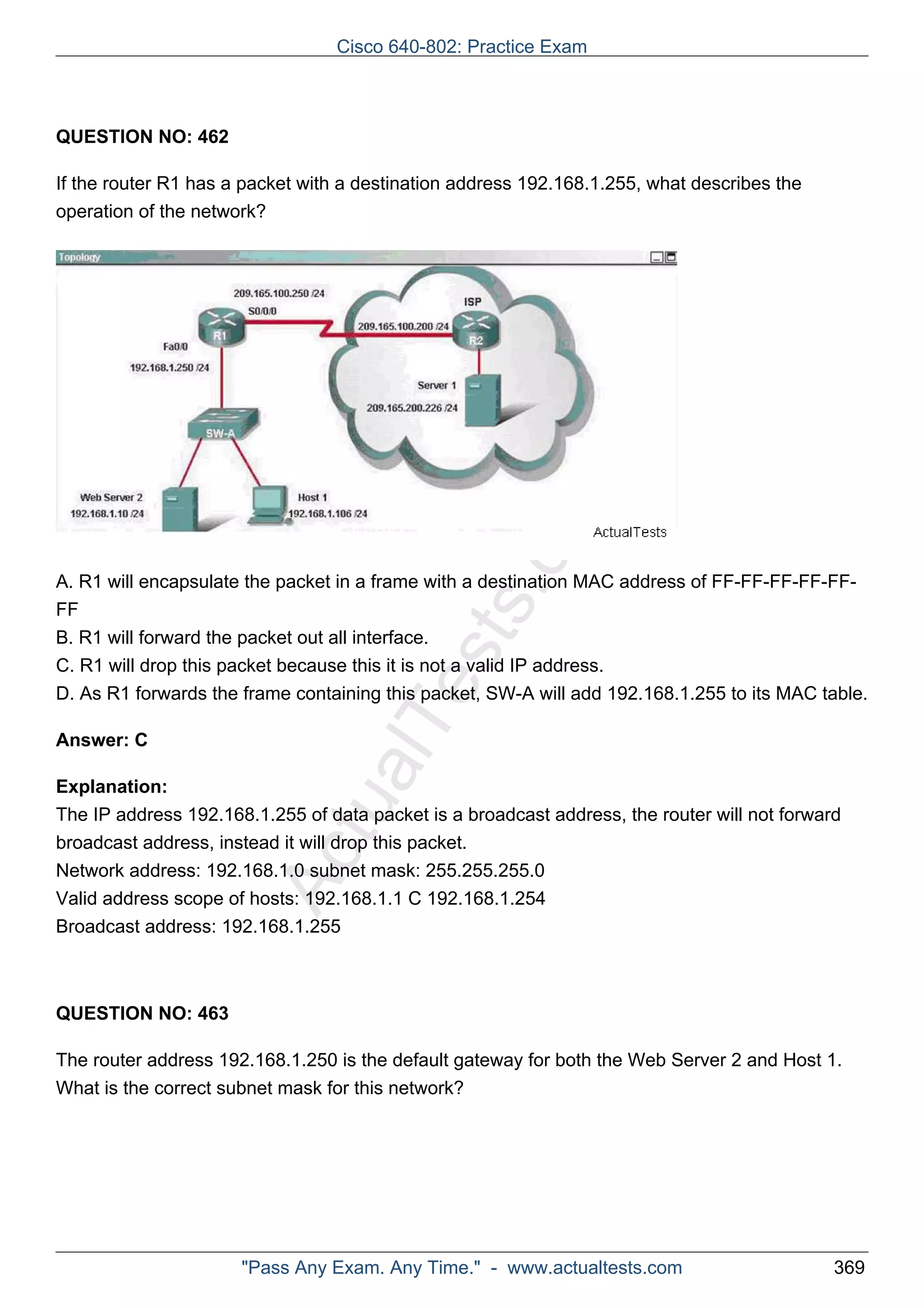 Cisco 640-802: Practice Exam 
ActualTests.com 
QUESTION NO: 462 
If the router R1 has a packet with a destination address 192.168.1.255, what describes the 
operation of the network? 
A. R1 will encapsulate the packet in a frame with a destination MAC address of FF-FF-FF-FF-FF-FF 
B. R1 will forward the packet out all interface. 
C. R1 will drop this packet because this it is not a valid IP address. 
D. As R1 forwards the frame containing this packet, SW-A will add 192.168.1.255 to its MAC table. 
Answer: C 
Explanation: 
The IP address 192.168.1.255 of data packet is a broadcast address, the router will not forward 
broadcast address, instead it will drop this packet. 
Network address: 192.168.1.0 subnet mask: 255.255.255.0 
Valid address scope of hosts: 192.168.1.1 C 192.168.1.254 
Broadcast address: 192.168.1.255 
QUESTION NO: 463 
The router address 192.168.1.250 is the default gateway for both the Web Server 2 and Host 1. 
What is the correct subnet mask for this network? 
"Pass Any Exam. Any Time." - www.actualtests.com 369 
 