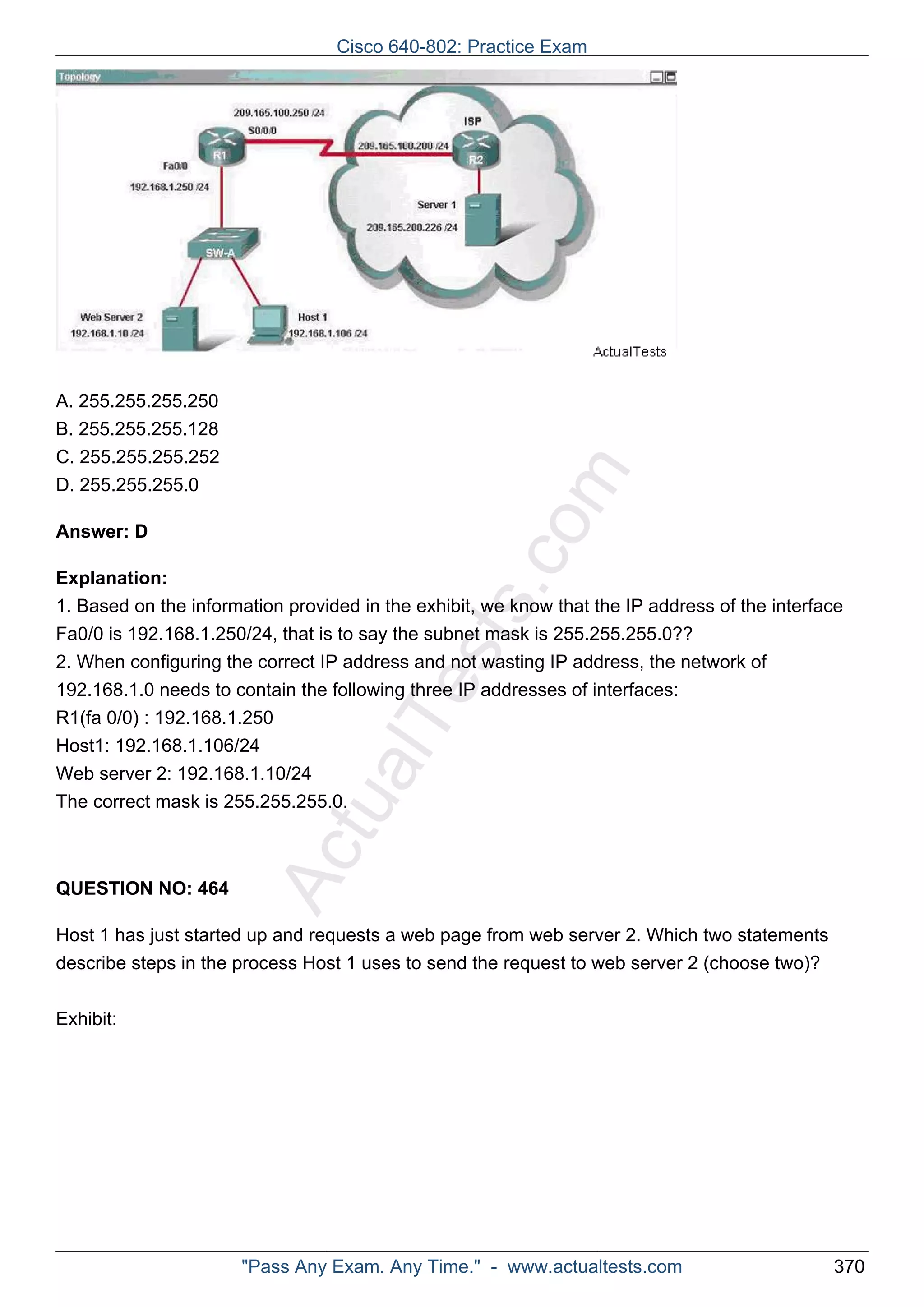 ActualTests.com 
A. 255.255.255.250 
B. 255.255.255.128 
C. 255.255.255.252 
D. 255.255.255.0 
Answer: D 
Explanation: 
1. Based on the information provided in the exhibit, we know that the IP address of the interface 
Fa0/0 is 192.168.1.250/24, that is to say the subnet mask is 255.255.255.0?? 
2. When configuring the correct IP address and not wasting IP address, the network of 
192.168.1.0 needs to contain the following three IP addresses of interfaces: 
R1(fa 0/0) : 192.168.1.250 
Host1: 192.168.1.106/24 
Web server 2: 192.168.1.10/24 
The correct mask is 255.255.255.0. 
QUESTION NO: 464 
Host 1 has just started up and requests a web page from web server 2. Which two statements 
describe steps in the process Host 1 uses to send the request to web server 2 (choose two)? 
Exhibit: 
Cisco 640-802: Practice Exam 
"Pass Any Exam. Any Time." - www.actualtests.com 370 
 