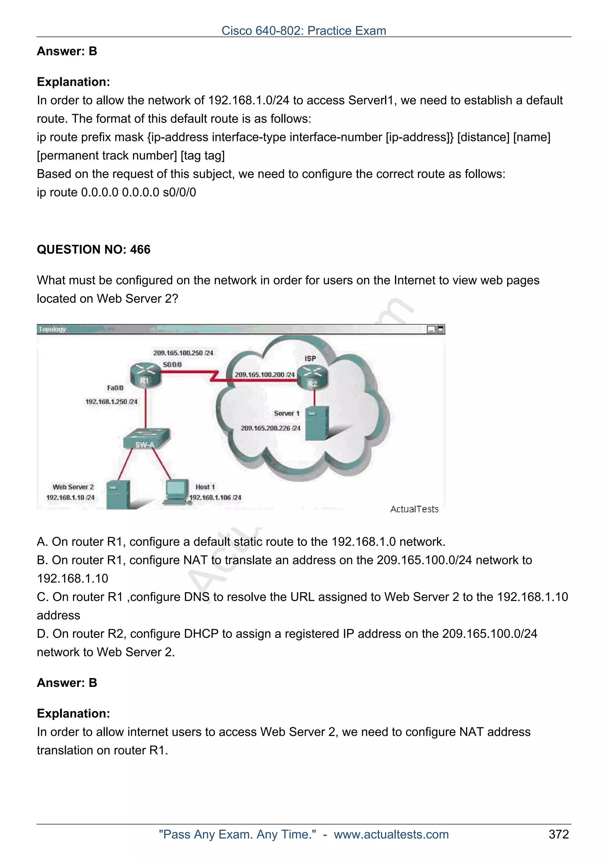 Cisco 640-802: Practice Exam 
ActualTests.com 
Answer: B 
Explanation: 
In order to allow the network of 192.168.1.0/24 to access Serverl1, we need to establish a default 
route. The format of this default route is as follows: 
ip route prefix mask {ip-address interface-type interface-number [ip-address]} [distance] [name] 
[permanent track number] [tag tag] 
Based on the request of this subject, we need to configure the correct route as follows: 
ip route 0.0.0.0 0.0.0.0 s0/0/0 
QUESTION NO: 466 
What must be configured on the network in order for users on the Internet to view web pages 
located on Web Server 2? 
A. On router R1, configure a default static route to the 192.168.1.0 network. 
B. On router R1, configure NAT to translate an address on the 209.165.100.0/24 network to 
192.168.1.10 
C. On router R1 ,configure DNS to resolve the URL assigned to Web Server 2 to the 192.168.1.10 
address 
D. On router R2, configure DHCP to assign a registered IP address on the 209.165.100.0/24 
network to Web Server 2. 
Answer: B 
Explanation: 
In order to allow internet users to access Web Server 2, we need to configure NAT address 
translation on router R1. 
"Pass Any Exam. Any Time." - www.actualtests.com 372 
 