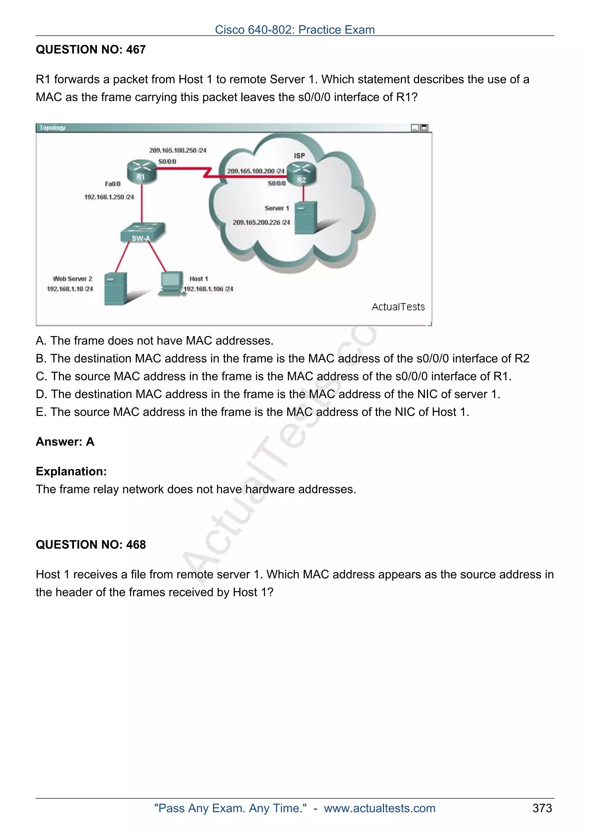 Cisco 640-802: Practice Exam 
ActualTests.com 
QUESTION NO: 467 
R1 forwards a packet from Host 1 to remote Server 1. Which statement describes the use of a 
MAC as the frame carrying this packet leaves the s0/0/0 interface of R1? 
A. The frame does not have MAC addresses. 
B. The destination MAC address in the frame is the MAC address of the s0/0/0 interface of R2 
C. The source MAC address in the frame is the MAC address of the s0/0/0 interface of R1. 
D. The destination MAC address in the frame is the MAC address of the NIC of server 1. 
E. The source MAC address in the frame is the MAC address of the NIC of Host 1. 
Answer: A 
Explanation: 
The frame relay network does not have hardware addresses. 
QUESTION NO: 468 
Host 1 receives a file from remote server 1. Which MAC address appears as the source address in 
the header of the frames received by Host 1? 
"Pass Any Exam. Any Time." - www.actualtests.com 373 
 