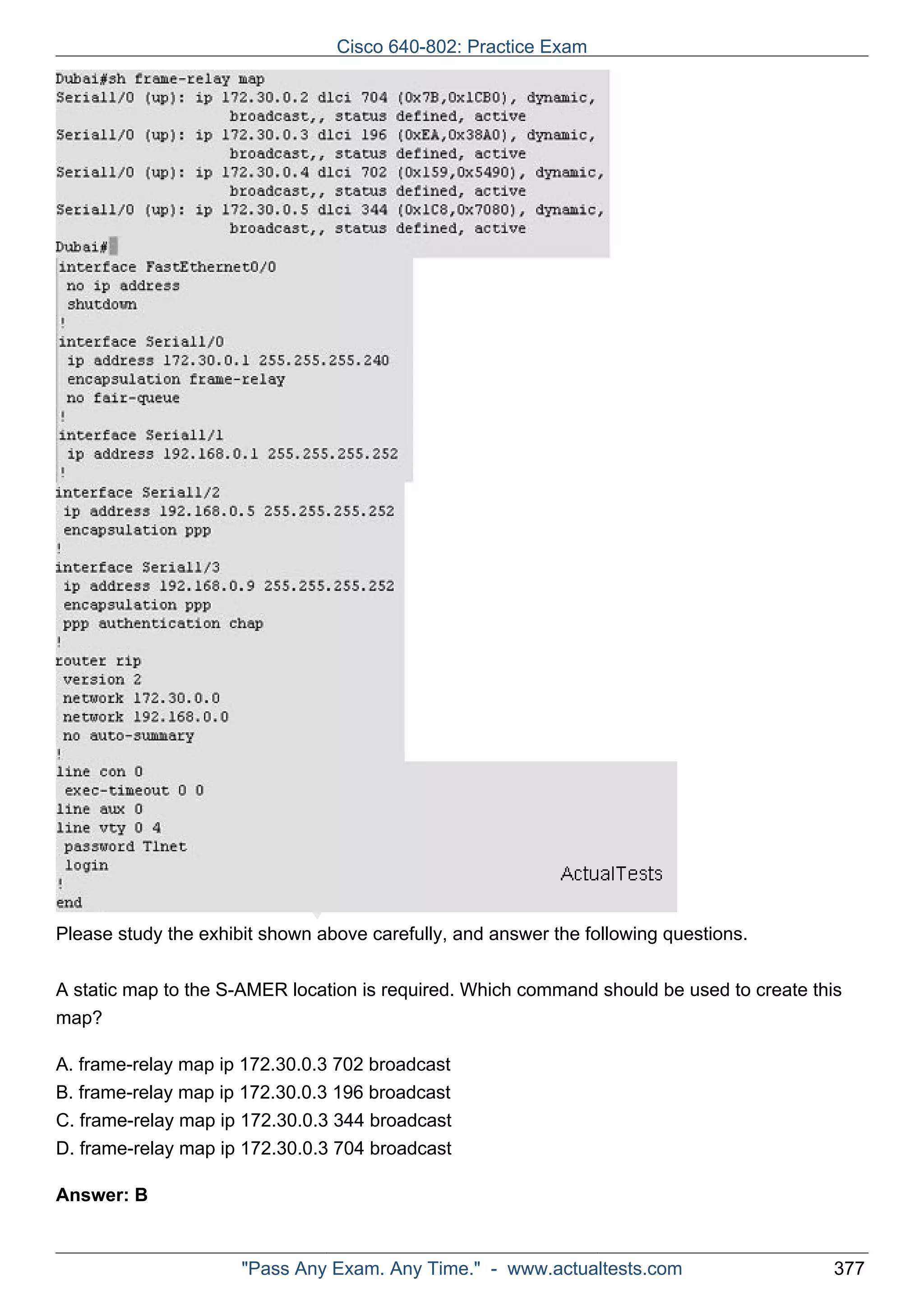 ActualTests.comPlease study the exhibit shown above carefully, and answer the following questions. 
A static map to the S-AMER location is required. Which command should be used to create this 
map? 
A. frame-relay map ip 172.30.0.3 702 broadcast 
B. frame-relay map ip 172.30.0.3 196 broadcast 
C. frame-relay map ip 172.30.0.3 344 broadcast 
D. frame-relay map ip 172.30.0.3 704 broadcast 
Answer: B 
Cisco 640-802: Practice Exam 
"Pass Any Exam. Any Time." - www.actualtests.com 377 
 