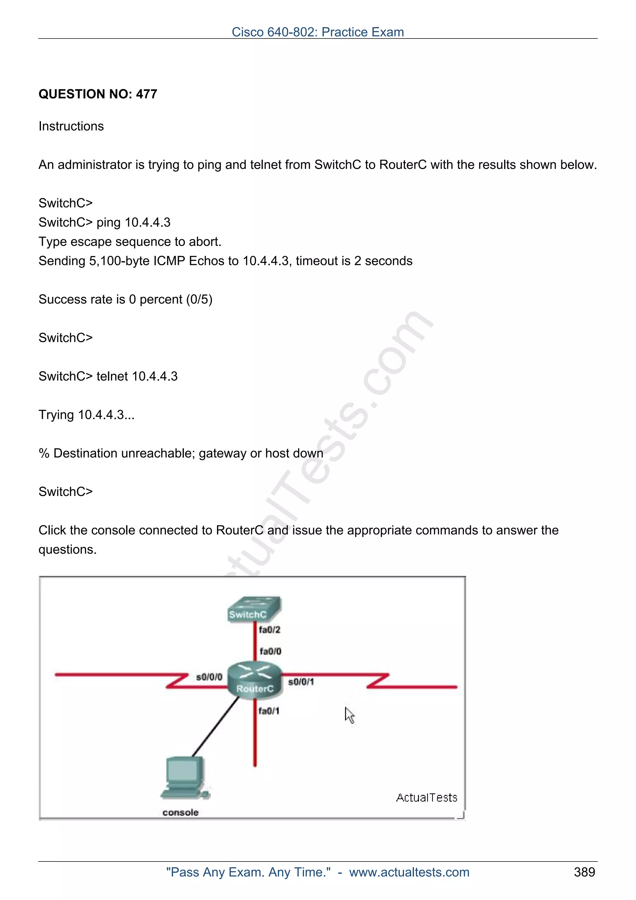 Cisco 640-802: Practice Exam 
ActualTests.com 
QUESTION NO: 477 
Instructions 
An administrator is trying to ping and telnet from SwitchC to RouterC with the results shown below. 
SwitchC> 
SwitchC> ping 10.4.4.3 
Type escape sequence to abort. 
Sending 5,100-byte ICMP Echos to 10.4.4.3, timeout is 2 seconds 
Success rate is 0 percent (0/5) 
SwitchC> 
SwitchC> telnet 10.4.4.3 
Trying 10.4.4.3... 
% Destination unreachable; gateway or host down 
SwitchC> 
Click the console connected to RouterC and issue the appropriate commands to answer the 
questions. 
"Pass Any Exam. Any Time." - www.actualtests.com 389 
 