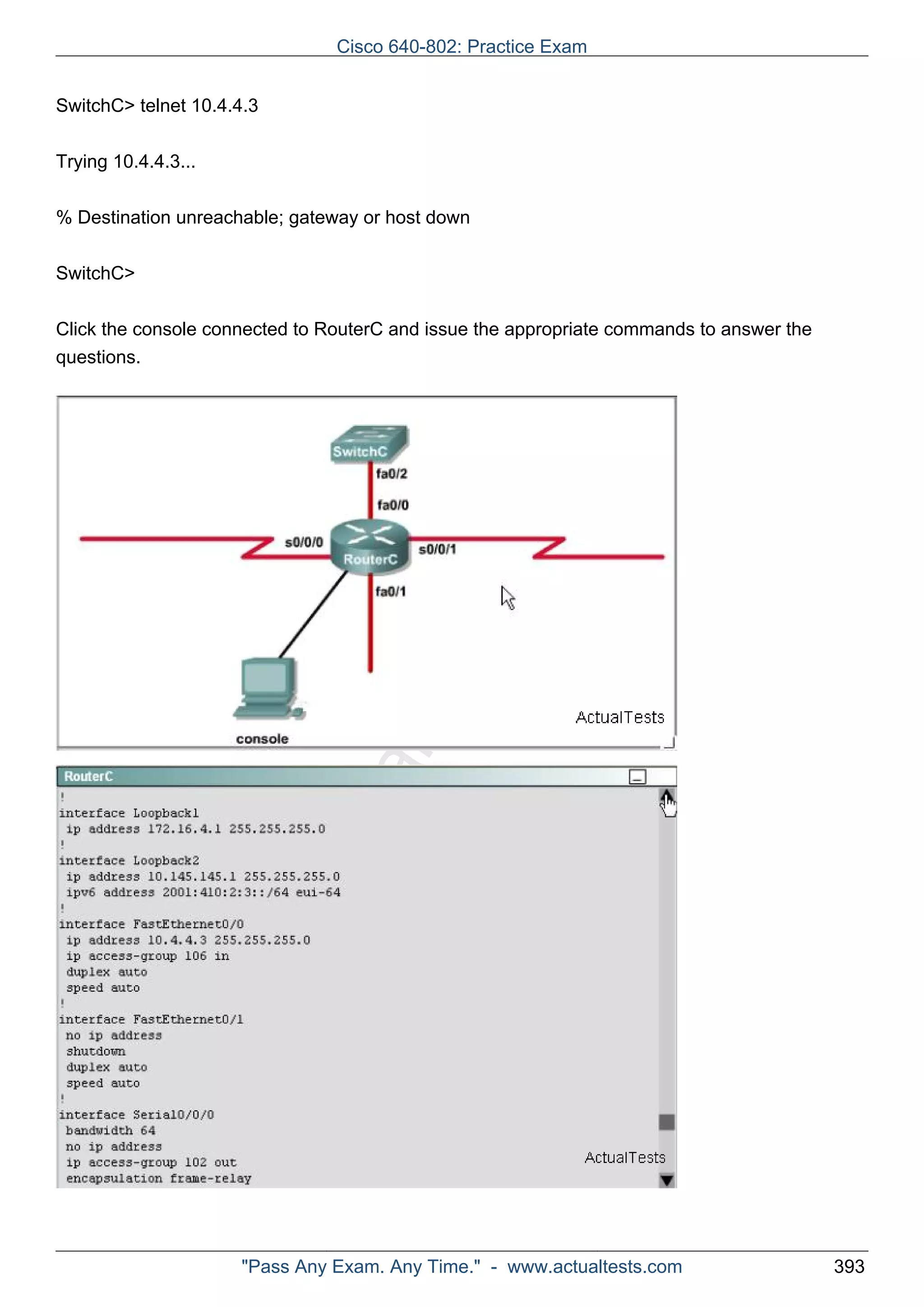 Cisco 640-802: Practice Exam 
ActualTests.com 
SwitchC> telnet 10.4.4.3 
Trying 10.4.4.3... 
% Destination unreachable; gateway or host down 
SwitchC> 
Click the console connected to RouterC and issue the appropriate commands to answer the 
questions. 
"Pass Any Exam. Any Time." - www.actualtests.com 393 
 