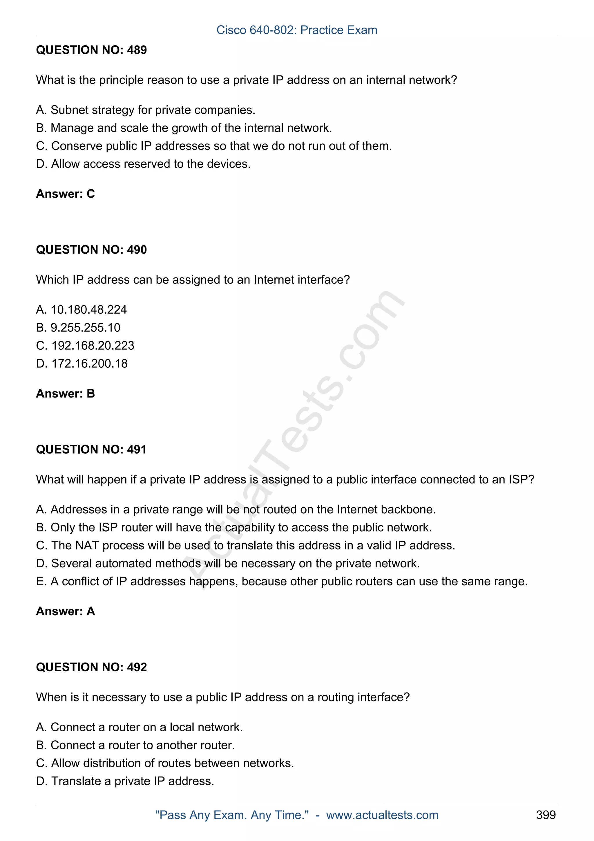 Cisco 640-802: Practice Exam 
ActualTests.com 
QUESTION NO: 489 
What is the principle reason to use a private IP address on an internal network? 
A. Subnet strategy for private companies. 
B. Manage and scale the growth of the internal network. 
C. Conserve public IP addresses so that we do not run out of them. 
D. Allow access reserved to the devices. 
Answer: C 
QUESTION NO: 490 
Which IP address can be assigned to an Internet interface? 
A. 10.180.48.224 
B. 9.255.255.10 
C. 192.168.20.223 
D. 172.16.200.18 
Answer: B 
QUESTION NO: 491 
What will happen if a private IP address is assigned to a public interface connected to an ISP? 
A. Addresses in a private range will be not routed on the Internet backbone. 
B. Only the ISP router will have the capability to access the public network. 
C. The NAT process will be used to translate this address in a valid IP address. 
D. Several automated methods will be necessary on the private network. 
E. A conflict of IP addresses happens, because other public routers can use the same range. 
Answer: A 
QUESTION NO: 492 
When is it necessary to use a public IP address on a routing interface? 
A. Connect a router on a local network. 
B. Connect a router to another router. 
C. Allow distribution of routes between networks. 
D. Translate a private IP address. 
"Pass Any Exam. Any Time." - www.actualtests.com 399 
 