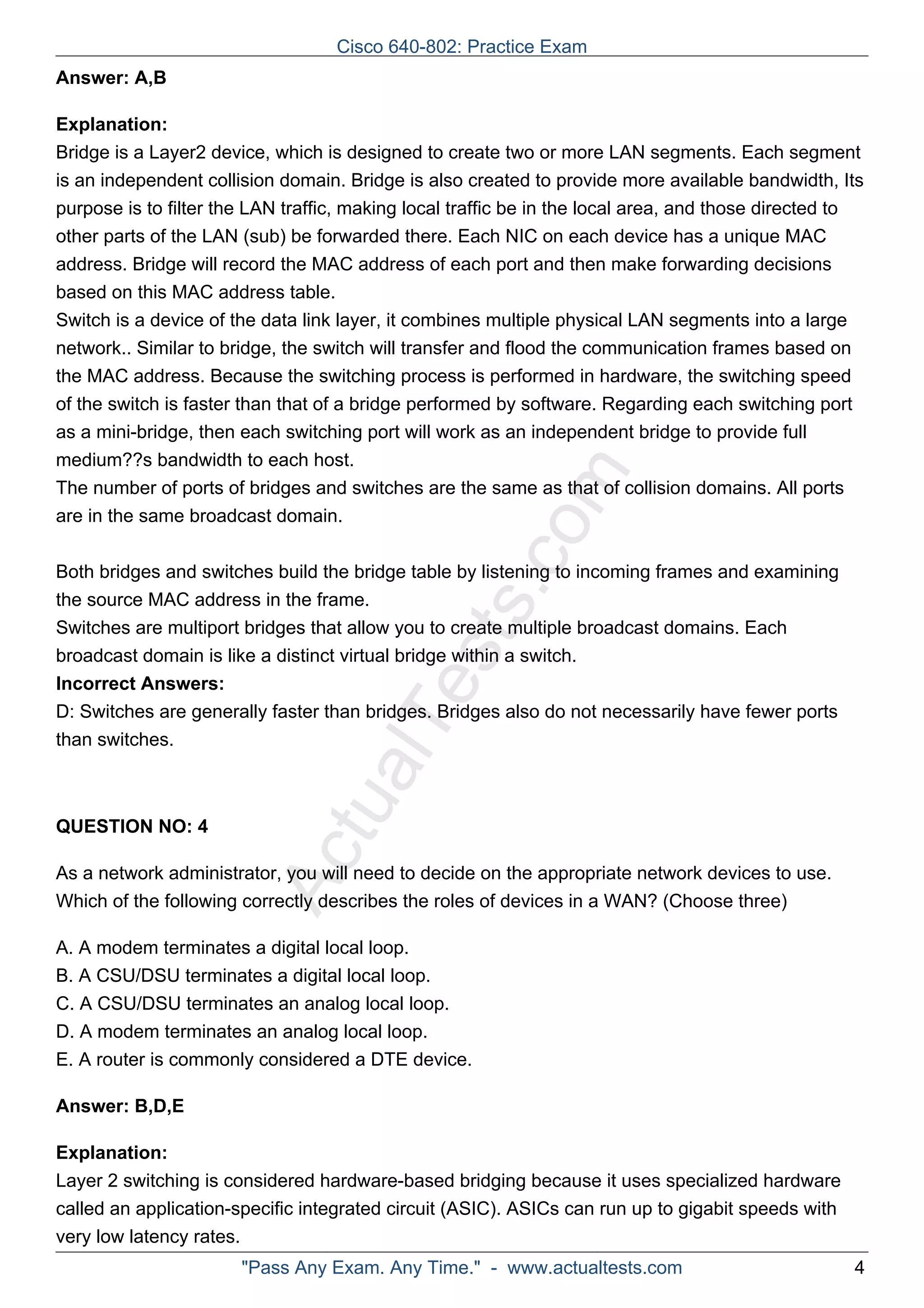 Cisco 640-802: Practice Exam 
ActualTests.com 
Answer: A,B 
Explanation: 
Bridge is a Layer2 device, which is designed to create two or more LAN segments. Each segment 
is an independent collision domain. Bridge is also created to provide more available bandwidth, Its 
purpose is to filter the LAN traffic, making local traffic be in the local area, and those directed to 
other parts of the LAN (sub) be forwarded there. Each NIC on each device has a unique MAC 
address. Bridge will record the MAC address of each port and then make forwarding decisions 
based on this MAC address table. 
Switch is a device of the data link layer, it combines multiple physical LAN segments into a large 
network.. Similar to bridge, the switch will transfer and flood the communication frames based on 
the MAC address. Because the switching process is performed in hardware, the switching speed 
of the switch is faster than that of a bridge performed by software. Regarding each switching port 
as a mini-bridge, then each switching port will work as an independent bridge to provide full 
medium??s bandwidth to each host. 
The number of ports of bridges and switches are the same as that of collision domains. All ports 
are in the same broadcast domain. 
Both bridges and switches build the bridge table by listening to incoming frames and examining 
the source MAC address in the frame. 
Switches are multiport bridges that allow you to create multiple broadcast domains. Each 
broadcast domain is like a distinct virtual bridge within a switch. 
Incorrect Answers: 
D: Switches are generally faster than bridges. Bridges also do not necessarily have fewer ports 
than switches. 
QUESTION NO: 4 
As a network administrator, you will need to decide on the appropriate network devices to use. 
Which of the following correctly describes the roles of devices in a WAN? (Choose three) 
A. A modem terminates a digital local loop. 
B. A CSU/DSU terminates a digital local loop. 
C. A CSU/DSU terminates an analog local loop. 
D. A modem terminates an analog local loop. 
E. A router is commonly considered a DTE device. 
Answer: B,D,E 
Explanation: 
Layer 2 switching is considered hardware-based bridging because it uses specialized hardware 
called an application-specific integrated circuit (ASIC). ASICs can run up to gigabit speeds with 
very low latency rates. 
"Pass Any Exam. Any Time." - www.actualtests.com 4 
 