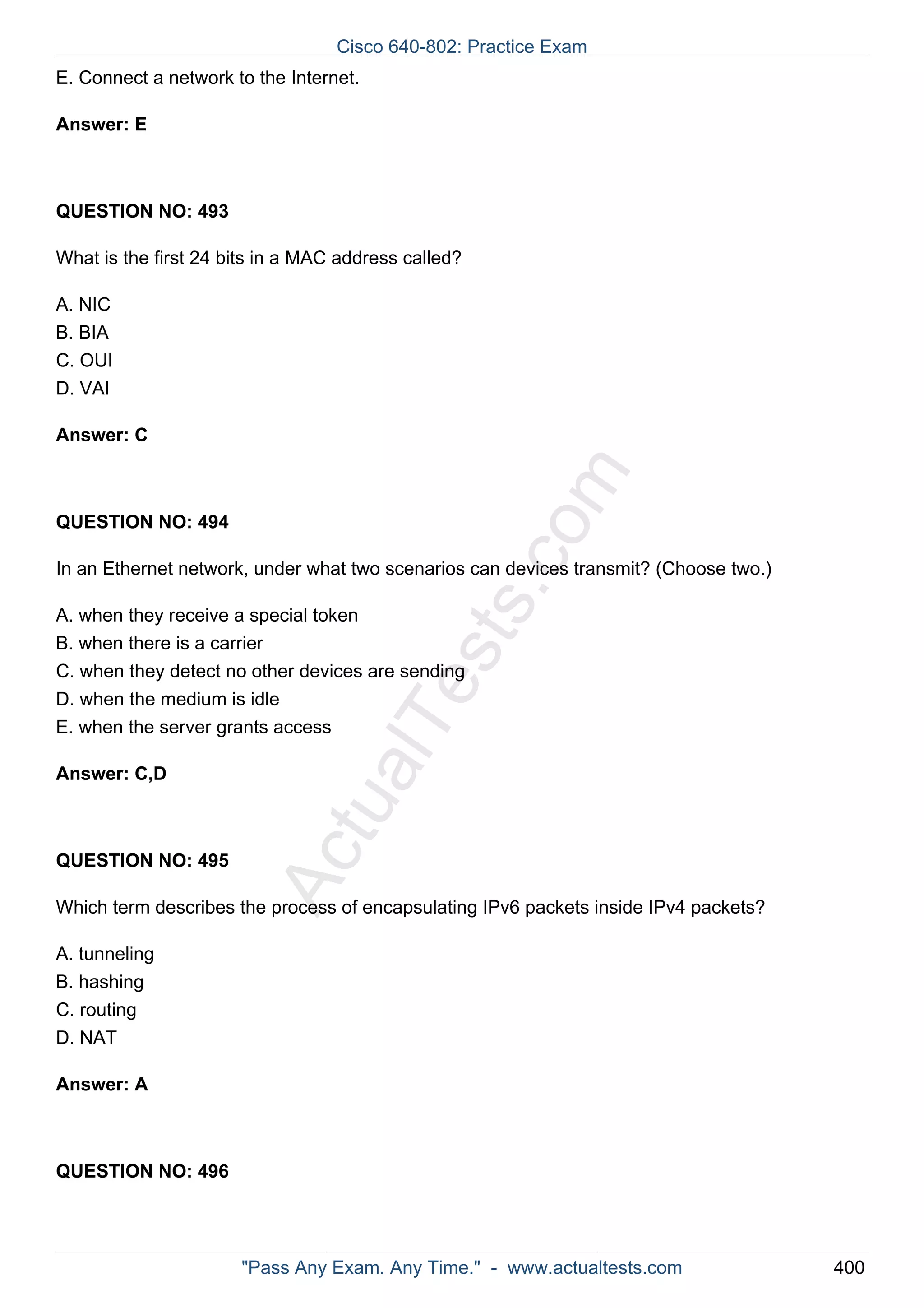 E. Connect a network to the Internet. 
ActualTests.com 
Answer: E 
QUESTION NO: 493 
What is the first 24 bits in a MAC address called? 
A. NIC 
B. BIA 
C. OUI 
D. VAI 
Answer: C 
QUESTION NO: 494 
In an Ethernet network, under what two scenarios can devices transmit? (Choose two.) 
A. when they receive a special token 
B. when there is a carrier 
C. when they detect no other devices are sending 
D. when the medium is idle 
E. when the server grants access 
Answer: C,D 
QUESTION NO: 495 
Which term describes the process of encapsulating IPv6 packets inside IPv4 packets? 
A. tunneling 
B. hashing 
C. routing 
D. NAT 
Answer: A 
QUESTION NO: 496 
Cisco 640-802: Practice Exam 
"Pass Any Exam. Any Time." - www.actualtests.com 400 
 