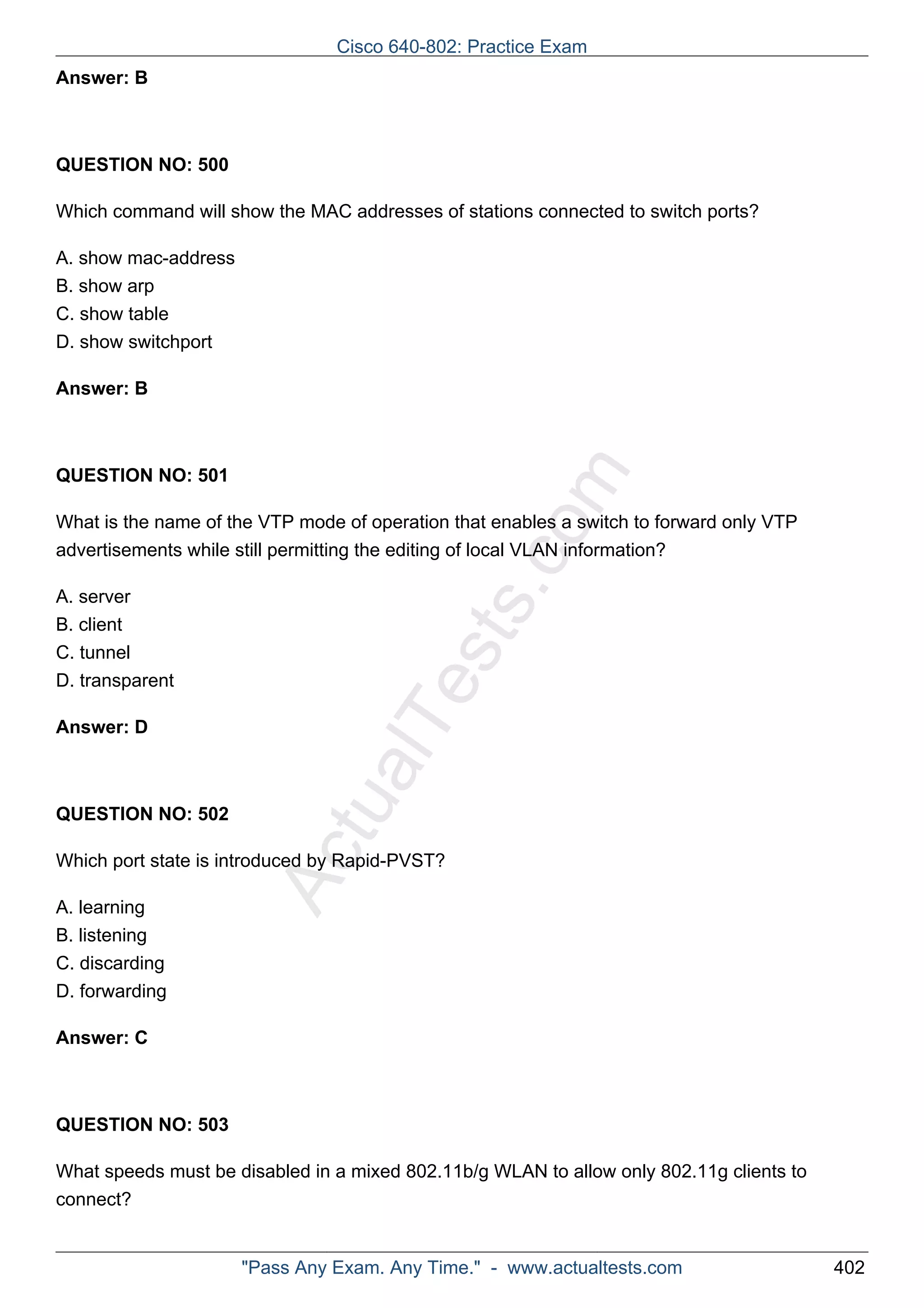 Cisco 640-802: Practice Exam 
ActualTests.com 
Answer: B 
QUESTION NO: 500 
Which command will show the MAC addresses of stations connected to switch ports? 
A. show mac-address 
B. show arp 
C. show table 
D. show switchport 
Answer: B 
QUESTION NO: 501 
What is the name of the VTP mode of operation that enables a switch to forward only VTP 
advertisements while still permitting the editing of local VLAN information? 
A. server 
B. client 
C. tunnel 
D. transparent 
Answer: D 
QUESTION NO: 502 
Which port state is introduced by Rapid-PVST? 
A. learning 
B. listening 
C. discarding 
D. forwarding 
Answer: C 
QUESTION NO: 503 
What speeds must be disabled in a mixed 802.11b/g WLAN to allow only 802.11g clients to 
connect? 
"Pass Any Exam. Any Time." - www.actualtests.com 402 
 