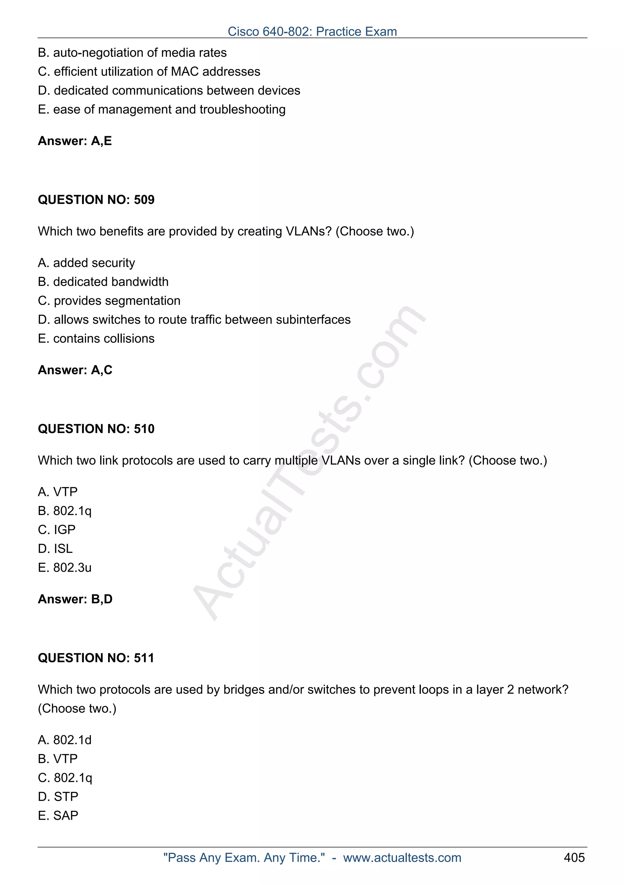 B. auto-negotiation of media rates 
C. efficient utilization of MAC addresses 
D. dedicated communications between devices 
E. ease of management and troubleshooting 
ActualTests.com 
Answer: A,E 
QUESTION NO: 509 
Which two benefits are provided by creating VLANs? (Choose two.) 
A. added security 
B. dedicated bandwidth 
C. provides segmentation 
D. allows switches to route traffic between subinterfaces 
E. contains collisions 
Answer: A,C 
QUESTION NO: 510 
Which two link protocols are used to carry multiple VLANs over a single link? (Choose two.) 
A. VTP 
B. 802.1q 
C. IGP 
D. ISL 
E. 802.3u 
Answer: B,D 
QUESTION NO: 511 
Which two protocols are used by bridges and/or switches to prevent loops in a layer 2 network? 
(Choose two.) 
A. 802.1d 
B. VTP 
C. 802.1q 
D. STP 
E. SAP 
Cisco 640-802: Practice Exam 
"Pass Any Exam. Any Time." - www.actualtests.com 405 
 