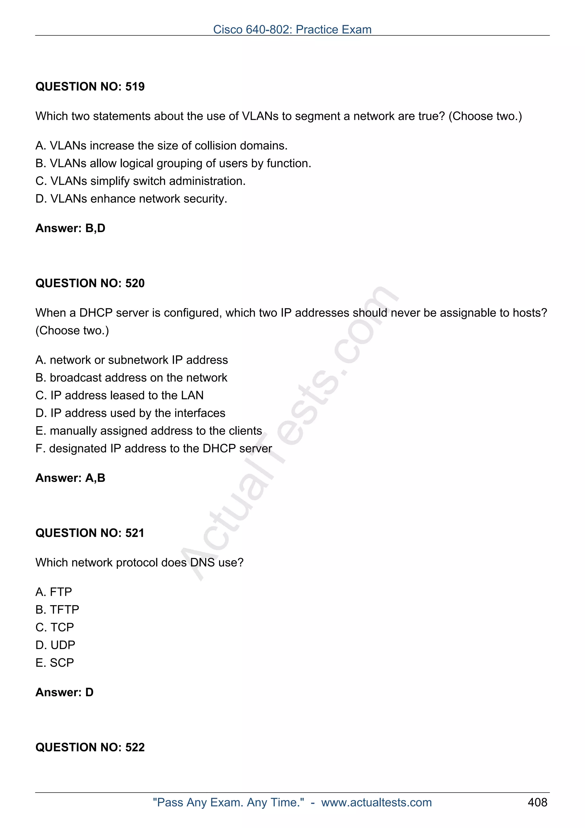 ActualTests.com 
QUESTION NO: 519 
Which two statements about the use of VLANs to segment a network are true? (Choose two.) 
A. VLANs increase the size of collision domains. 
B. VLANs allow logical grouping of users by function. 
C. VLANs simplify switch administration. 
D. VLANs enhance network security. 
Answer: B,D 
QUESTION NO: 520 
When a DHCP server is configured, which two IP addresses should never be assignable to hosts? 
(Choose two.) 
A. network or subnetwork IP address 
B. broadcast address on the network 
C. IP address leased to the LAN 
D. IP address used by the interfaces 
E. manually assigned address to the clients 
F. designated IP address to the DHCP server 
Answer: A,B 
QUESTION NO: 521 
Which network protocol does DNS use? 
A. FTP 
B. TFTP 
C. TCP 
D. UDP 
E. SCP 
Answer: D 
QUESTION NO: 522 
Cisco 640-802: Practice Exam 
"Pass Any Exam. Any Time." - www.actualtests.com 408 
 