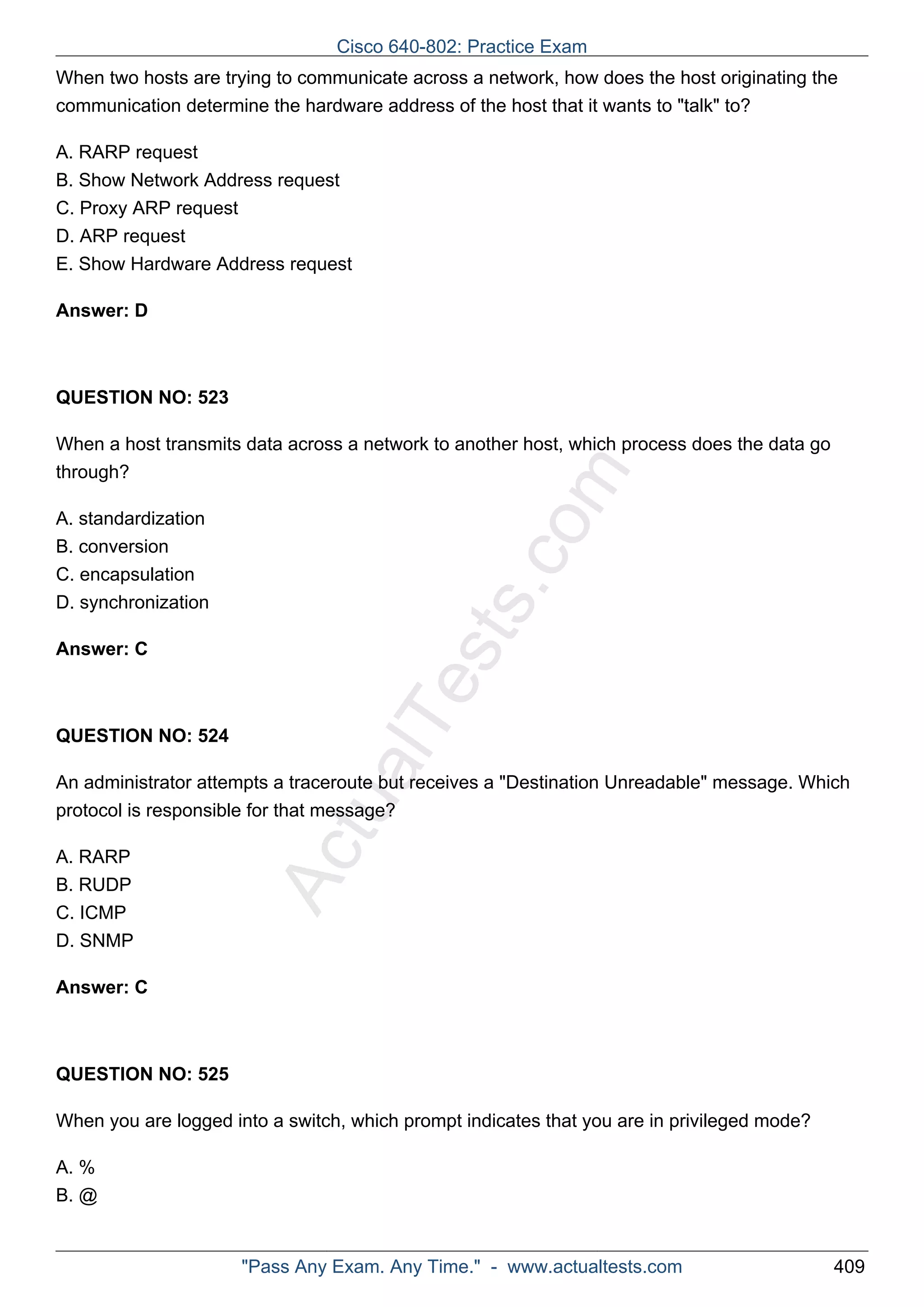 When two hosts are trying to communicate across a network, how does the host originating the 
communication determine the hardware address of the host that it wants to "talk" to? 
A. RARP request 
B. Show Network Address request 
C. Proxy ARP request 
D. ARP request 
E. Show Hardware Address request 
ActualTests.com 
Answer: D 
QUESTION NO: 523 
When a host transmits data across a network to another host, which process does the data go 
through? 
A. standardization 
B. conversion 
C. encapsulation 
D. synchronization 
Answer: C 
QUESTION NO: 524 
An administrator attempts a traceroute but receives a "Destination Unreadable" message. Which 
protocol is responsible for that message? 
A. RARP 
B. RUDP 
C. ICMP 
D. SNMP 
Answer: C 
QUESTION NO: 525 
When you are logged into a switch, which prompt indicates that you are in privileged mode? 
A. % 
B. @ 
Cisco 640-802: Practice Exam 
"Pass Any Exam. Any Time." - www.actualtests.com 409 
 