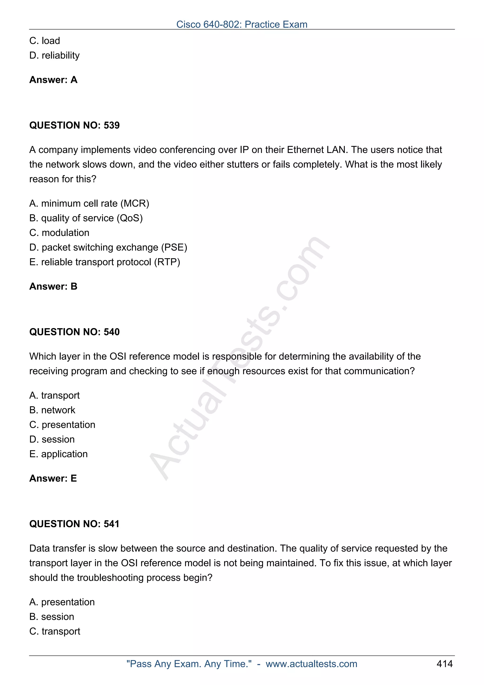 ActualTests.com 
C. load 
D. reliability 
Answer: A 
QUESTION NO: 539 
A company implements video conferencing over IP on their Ethernet LAN. The users notice that 
the network slows down, and the video either stutters or fails completely. What is the most likely 
reason for this? 
A. minimum cell rate (MCR) 
B. quality of service (QoS) 
C. modulation 
D. packet switching exchange (PSE) 
E. reliable transport protocol (RTP) 
Answer: B 
QUESTION NO: 540 
Which layer in the OSI reference model is responsible for determining the availability of the 
receiving program and checking to see if enough resources exist for that communication? 
A. transport 
B. network 
C. presentation 
D. session 
E. application 
Answer: E 
QUESTION NO: 541 
Data transfer is slow between the source and destination. The quality of service requested by the 
transport layer in the OSI reference model is not being maintained. To fix this issue, at which layer 
should the troubleshooting process begin? 
A. presentation 
B. session 
C. transport 
Cisco 640-802: Practice Exam 
"Pass Any Exam. Any Time." - www.actualtests.com 414 
 