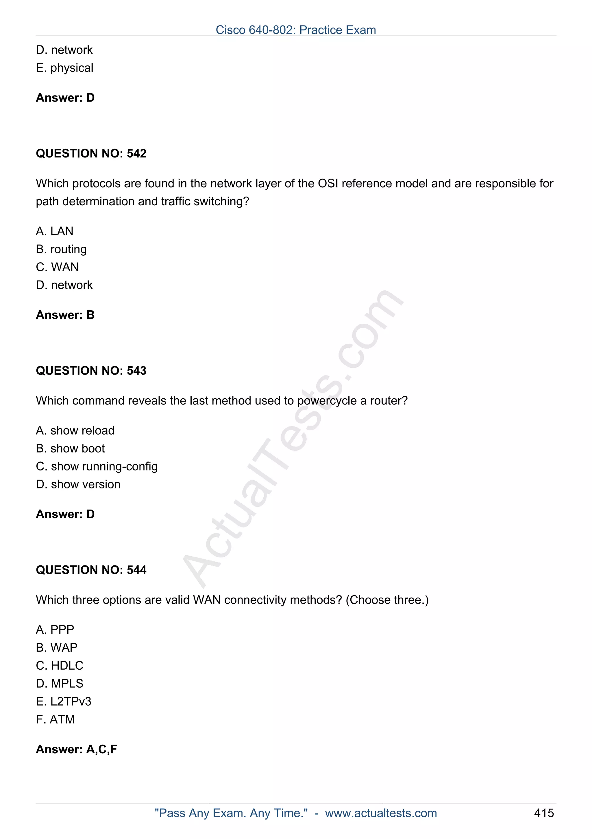ActualTests.com 
D. network 
E. physical 
Answer: D 
QUESTION NO: 542 
Which protocols are found in the network layer of the OSI reference model and are responsible for 
path determination and traffic switching? 
A. LAN 
B. routing 
C. WAN 
D. network 
Answer: B 
QUESTION NO: 543 
Which command reveals the last method used to powercycle a router? 
A. show reload 
B. show boot 
C. show running-config 
D. show version 
Answer: D 
QUESTION NO: 544 
Which three options are valid WAN connectivity methods? (Choose three.) 
A. PPP 
B. WAP 
C. HDLC 
D. MPLS 
E. L2TPv3 
F. ATM 
Answer: A,C,F 
Cisco 640-802: Practice Exam 
"Pass Any Exam. Any Time." - www.actualtests.com 415 
 
