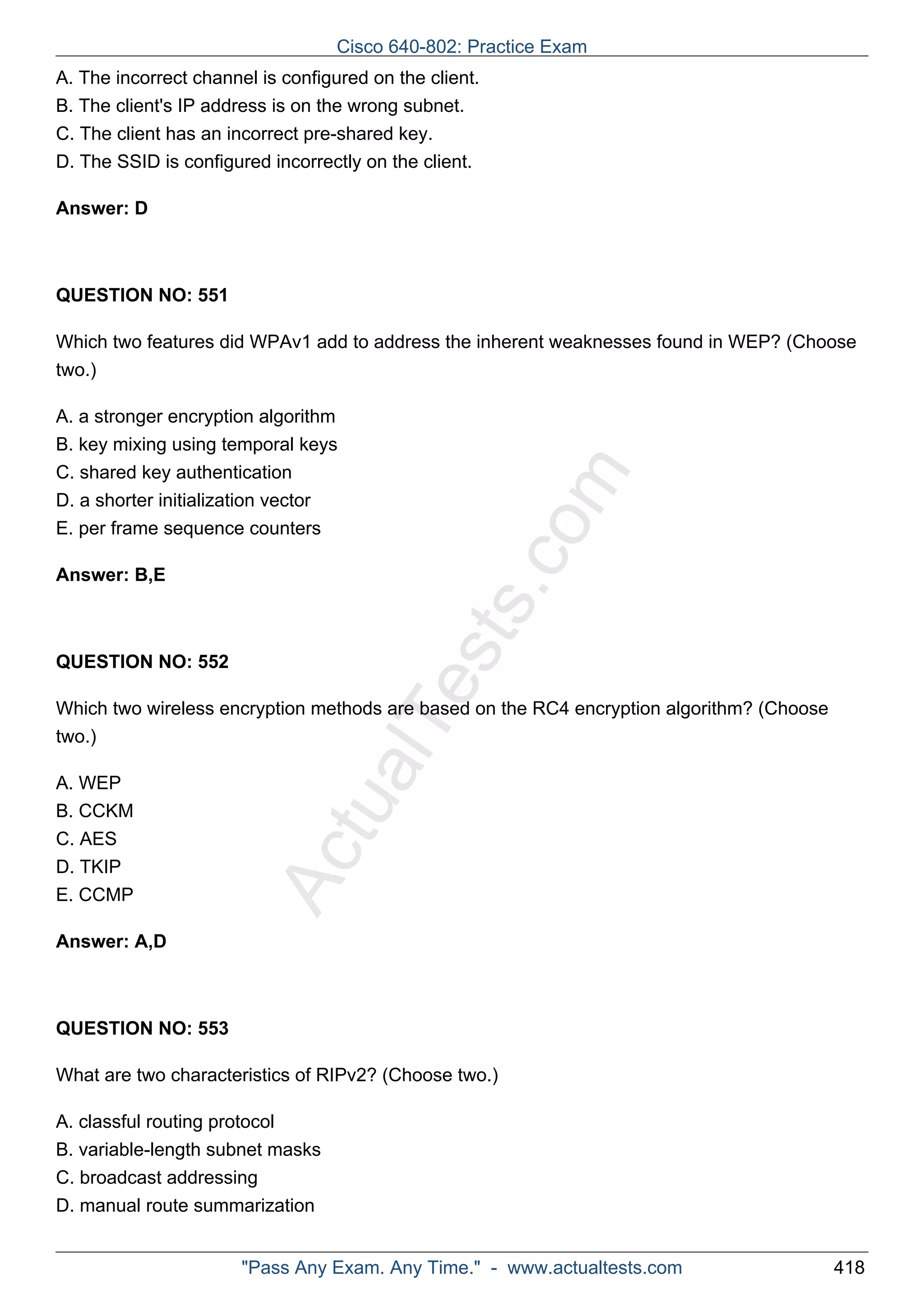 A. The incorrect channel is configured on the client. 
B. The client's IP address is on the wrong subnet. 
C. The client has an incorrect pre-shared key. 
D. The SSID is configured incorrectly on the client. 
ActualTests.com 
Answer: D 
QUESTION NO: 551 
Which two features did WPAv1 add to address the inherent weaknesses found in WEP? (Choose 
two.) 
A. a stronger encryption algorithm 
B. key mixing using temporal keys 
C. shared key authentication 
D. a shorter initialization vector 
E. per frame sequence counters 
Answer: B,E 
QUESTION NO: 552 
Which two wireless encryption methods are based on the RC4 encryption algorithm? (Choose 
two.) 
A. WEP 
B. CCKM 
C. AES 
D. TKIP 
E. CCMP 
Answer: A,D 
QUESTION NO: 553 
What are two characteristics of RIPv2? (Choose two.) 
A. classful routing protocol 
B. variable-length subnet masks 
C. broadcast addressing 
D. manual route summarization 
Cisco 640-802: Practice Exam 
"Pass Any Exam. Any Time." - www.actualtests.com 418 
 