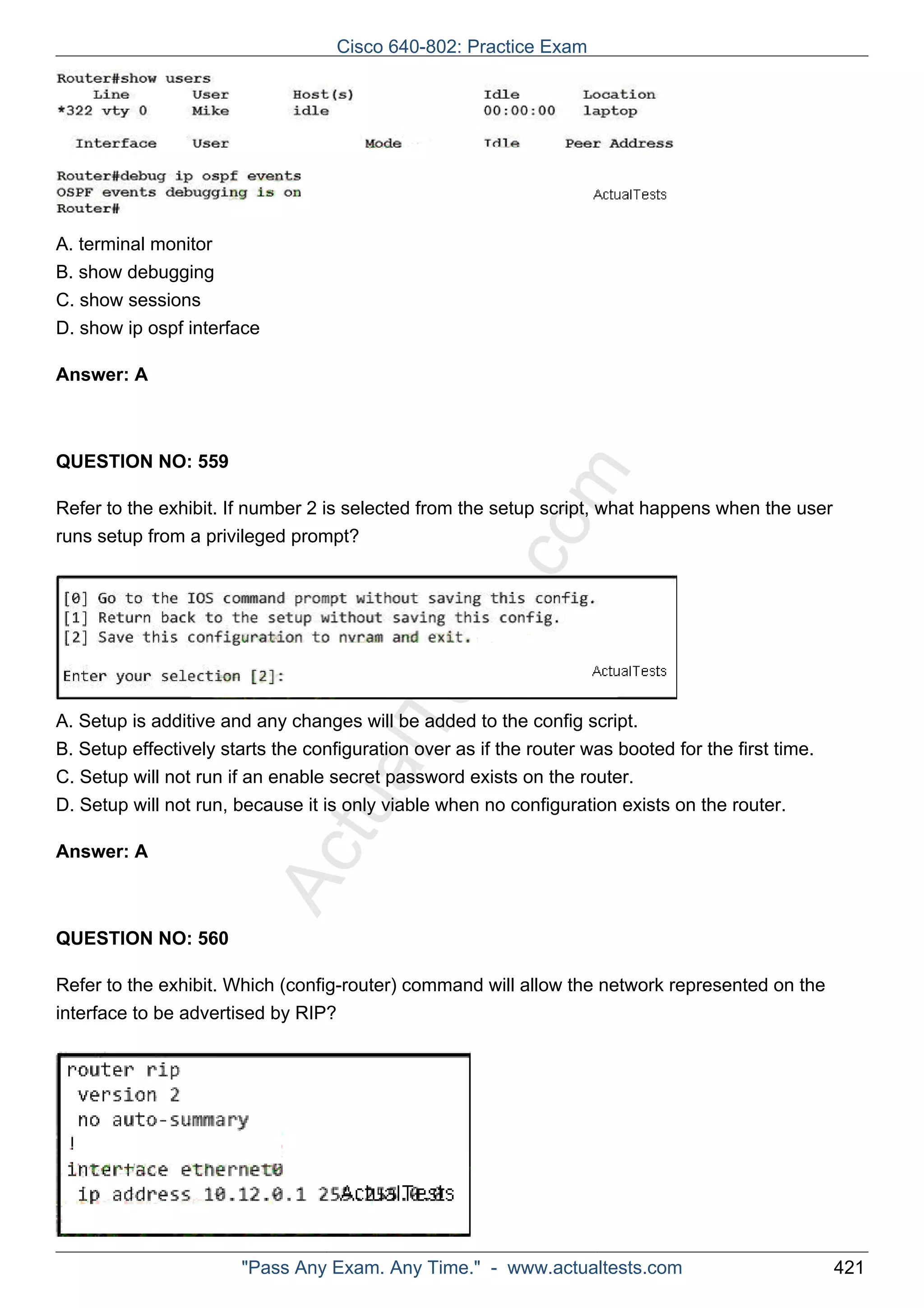 Cisco 640-802: Practice Exam 
ActualTests.com 
A. terminal monitor 
B. show debugging 
C. show sessions 
D. show ip ospf interface 
Answer: A 
QUESTION NO: 559 
Refer to the exhibit. If number 2 is selected from the setup script, what happens when the user 
runs setup from a privileged prompt? 
A. Setup is additive and any changes will be added to the config script. 
B. Setup effectively starts the configuration over as if the router was booted for the first time. 
C. Setup will not run if an enable secret password exists on the router. 
D. Setup will not run, because it is only viable when no configuration exists on the router. 
Answer: A 
QUESTION NO: 560 
Refer to the exhibit. Which (config-router) command will allow the network represented on the 
interface to be advertised by RIP? 
"Pass Any Exam. Any Time." - www.actualtests.com 421 
 