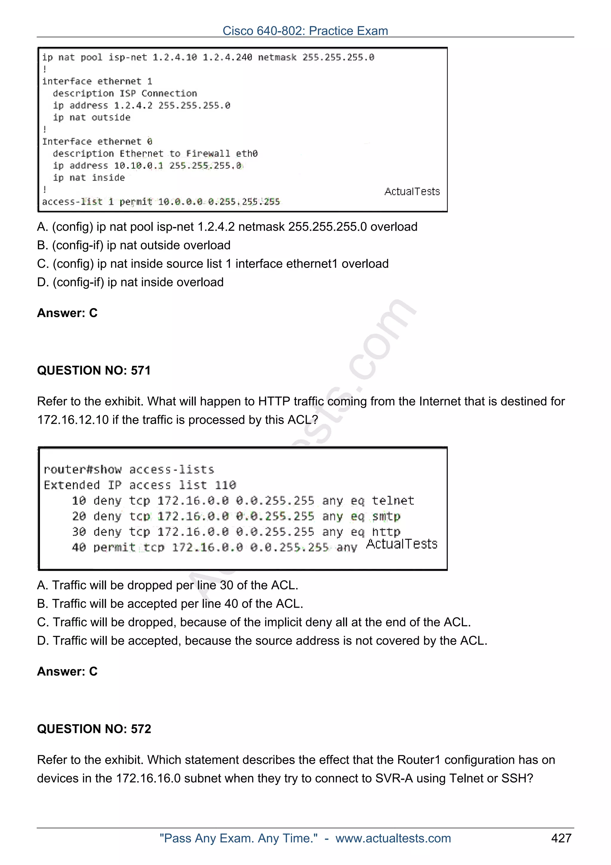 Cisco 640-802: Practice Exam 
A. (config) ip nat pool isp-net 1.2.4.2 netmask 255.255.255.0 overload 
B. (config-if) ip nat outside overload 
C. (config) ip nat inside source list 1 interface ethernet1 overload 
D. (config-if) ip nat inside overload 
ActualTests.com 
Answer: C 
QUESTION NO: 571 
Refer to the exhibit. What will happen to HTTP traffic coming from the Internet that is destined for 
172.16.12.10 if the traffic is processed by this ACL? 
A. Traffic will be dropped per line 30 of the ACL. 
B. Traffic will be accepted per line 40 of the ACL. 
C. Traffic will be dropped, because of the implicit deny all at the end of the ACL. 
D. Traffic will be accepted, because the source address is not covered by the ACL. 
Answer: C 
QUESTION NO: 572 
Refer to the exhibit. Which statement describes the effect that the Router1 configuration has on 
devices in the 172.16.16.0 subnet when they try to connect to SVR-A using Telnet or SSH? 
"Pass Any Exam. Any Time." - www.actualtests.com 427 
 