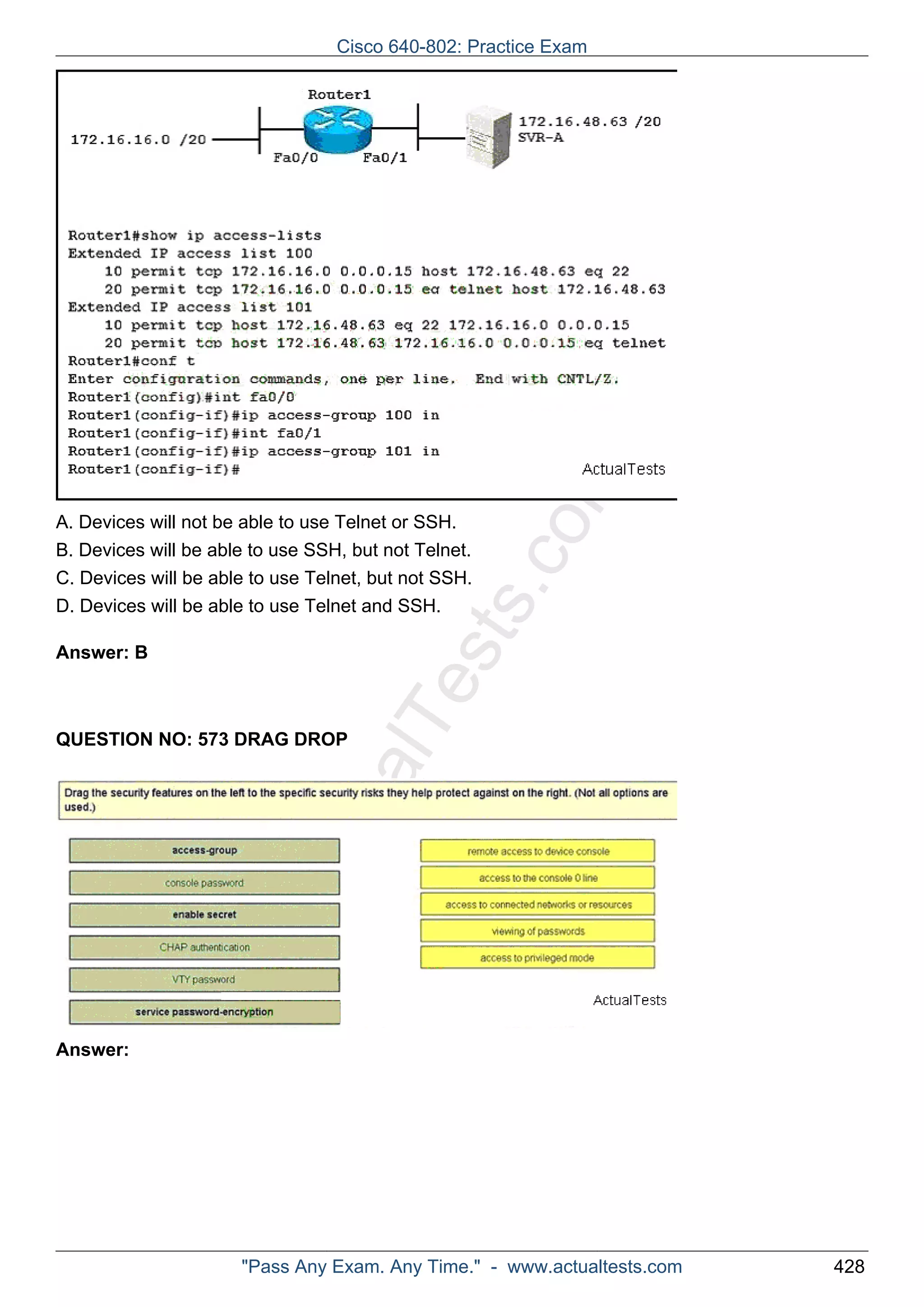 ActualTests.com 
A. Devices will not be able to use Telnet or SSH. 
B. Devices will be able to use SSH, but not Telnet. 
C. Devices will be able to use Telnet, but not SSH. 
D. Devices will be able to use Telnet and SSH. 
Answer: B 
QUESTION NO: 573 DRAG DROP 
Answer: 
Cisco 640-802: Practice Exam 
"Pass Any Exam. Any Time." - www.actualtests.com 428 
 