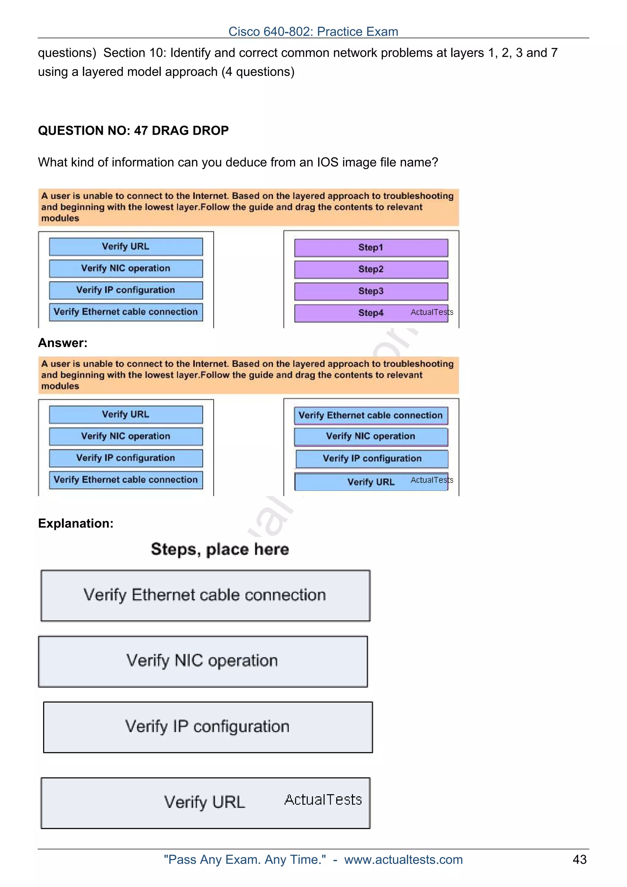 questions) Section 10: Identify and correct common network problems at layers 1, 2, 3 and 7 
using a layered model approach (4 questions) 
QUESTION NO: 47 DRAG DROP 
What kind of information can you deduce from an IOS image file name? 
ActualTests.com 
Answer: 
Explanation: 
Cisco 640-802: Practice Exam 
"Pass Any Exam. Any Time." - www.actualtests.com 43 
 
