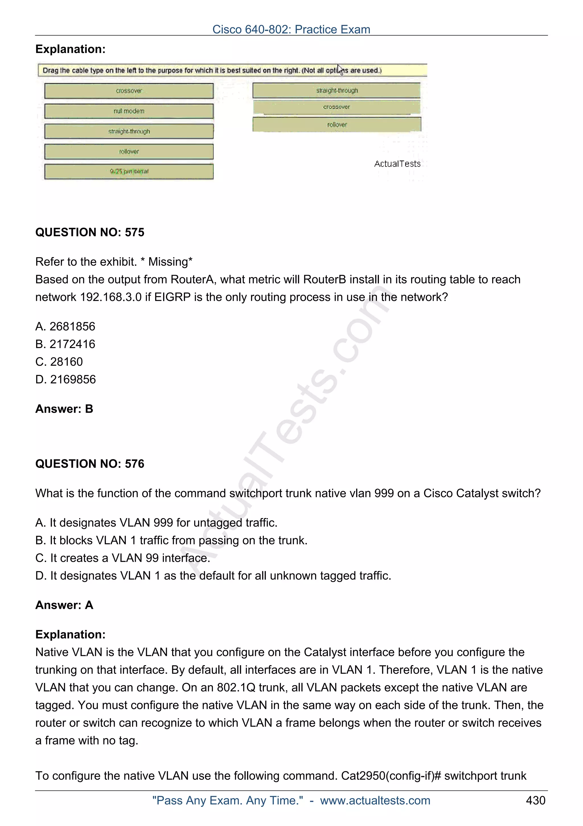 Cisco 640-802: Practice Exam 
ActualTests.com 
Explanation: 
QUESTION NO: 575 
Refer to the exhibit. * Missing* 
Based on the output from RouterA, what metric will RouterB install in its routing table to reach 
network 192.168.3.0 if EIGRP is the only routing process in use in the network? 
A. 2681856 
B. 2172416 
C. 28160 
D. 2169856 
Answer: B 
QUESTION NO: 576 
What is the function of the command switchport trunk native vlan 999 on a Cisco Catalyst switch? 
A. It designates VLAN 999 for untagged traffic. 
B. It blocks VLAN 1 traffic from passing on the trunk. 
C. It creates a VLAN 99 interface. 
D. It designates VLAN 1 as the default for all unknown tagged traffic. 
Answer: A 
Explanation: 
Native VLAN is the VLAN that you configure on the Catalyst interface before you configure the 
trunking on that interface. By default, all interfaces are in VLAN 1. Therefore, VLAN 1 is the native 
VLAN that you can change. On an 802.1Q trunk, all VLAN packets except the native VLAN are 
tagged. You must configure the native VLAN in the same way on each side of the trunk. Then, the 
router or switch can recognize to which VLAN a frame belongs when the router or switch receives 
a frame with no tag. 
To configure the native VLAN use the following command. Cat2950(config-if)# switchport trunk 
"Pass Any Exam. Any Time." - www.actualtests.com 430 
 