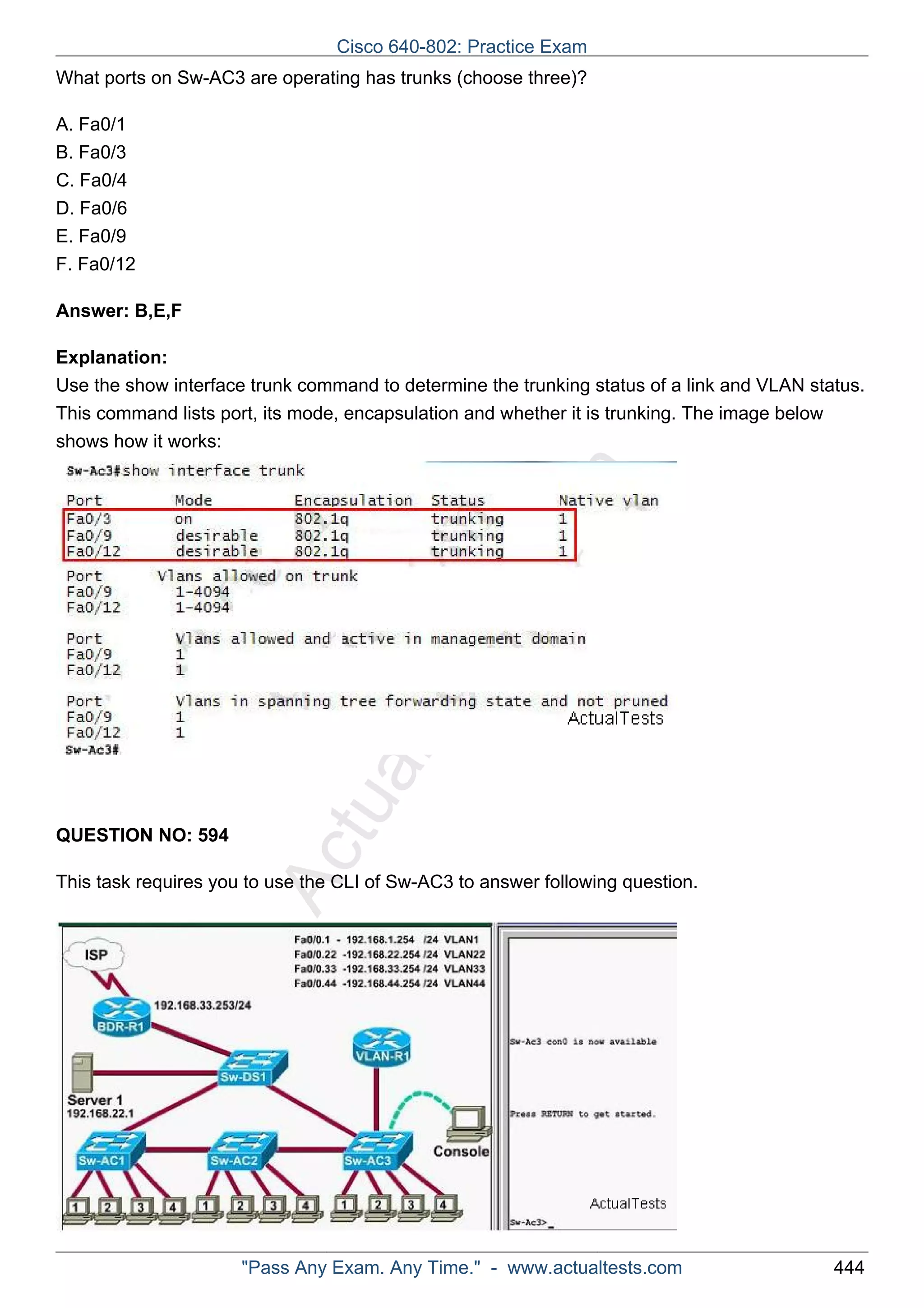 Cisco 640-802: Practice Exam 
What ports on Sw-AC3 are operating has trunks (choose three)? 
ActualTests.com 
A. Fa0/1 
B. Fa0/3 
C. Fa0/4 
D. Fa0/6 
E. Fa0/9 
F. Fa0/12 
Answer: B,E,F 
Explanation: 
Use the show interface trunk command to determine the trunking status of a link and VLAN status. 
This command lists port, its mode, encapsulation and whether it is trunking. The image below 
shows how it works: 
QUESTION NO: 594 
This task requires you to use the CLI of Sw-AC3 to answer following question. 
"Pass Any Exam. Any Time." - www.actualtests.com 444 
 