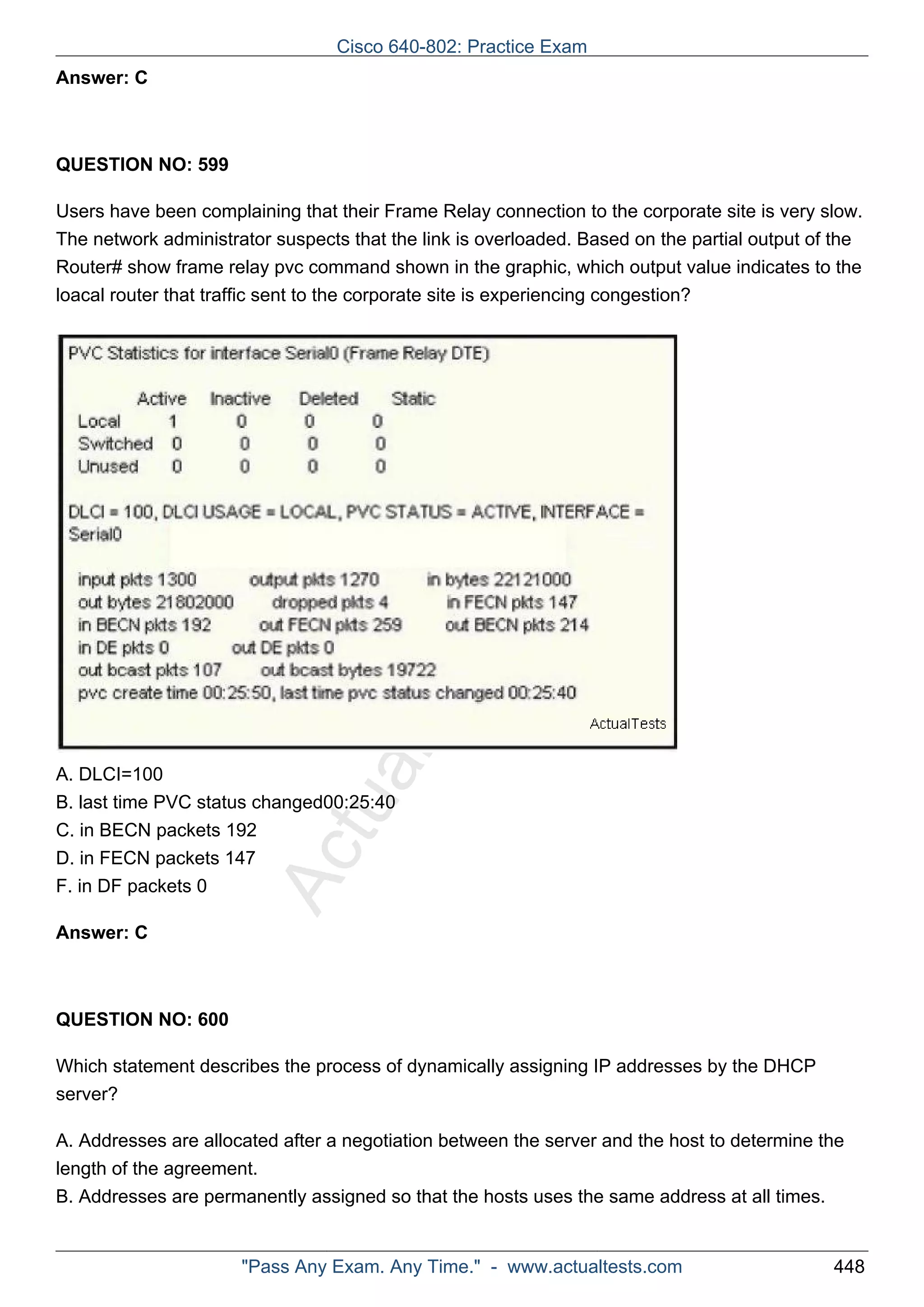 Cisco 640-802: Practice Exam 
ActualTests.com 
Answer: C 
QUESTION NO: 599 
Users have been complaining that their Frame Relay connection to the corporate site is very slow. 
The network administrator suspects that the link is overloaded. Based on the partial output of the 
Router# show frame relay pvc command shown in the graphic, which output value indicates to the 
loacal router that traffic sent to the corporate site is experiencing congestion? 
A. DLCI=100 
B. last time PVC status changed00:25:40 
C. in BECN packets 192 
D. in FECN packets 147 
F. in DF packets 0 
Answer: C 
QUESTION NO: 600 
Which statement describes the process of dynamically assigning IP addresses by the DHCP 
server? 
A. Addresses are allocated after a negotiation between the server and the host to determine the 
length of the agreement. 
B. Addresses are permanently assigned so that the hosts uses the same address at all times. 
"Pass Any Exam. Any Time." - www.actualtests.com 448 
 