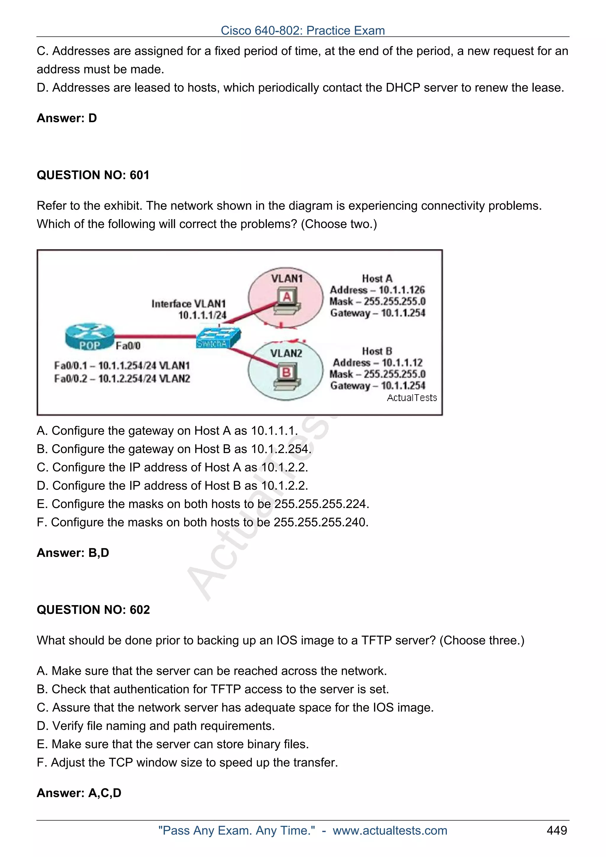 C. Addresses are assigned for a fixed period of time, at the end of the period, a new request for an 
address must be made. 
D. Addresses are leased to hosts, which periodically contact the DHCP server to renew the lease. 
ActualTests.com 
Answer: D 
QUESTION NO: 601 
Refer to the exhibit. The network shown in the diagram is experiencing connectivity problems. 
Which of the following will correct the problems? (Choose two.) 
A. Configure the gateway on Host A as 10.1.1.1. 
B. Configure the gateway on Host B as 10.1.2.254. 
C. Configure the IP address of Host A as 10.1.2.2. 
D. Configure the IP address of Host B as 10.1.2.2. 
E. Configure the masks on both hosts to be 255.255.255.224. 
F. Configure the masks on both hosts to be 255.255.255.240. 
Answer: B,D 
QUESTION NO: 602 
What should be done prior to backing up an IOS image to a TFTP server? (Choose three.) 
A. Make sure that the server can be reached across the network. 
B. Check that authentication for TFTP access to the server is set. 
C. Assure that the network server has adequate space for the IOS image. 
D. Verify file naming and path requirements. 
E. Make sure that the server can store binary files. 
F. Adjust the TCP window size to speed up the transfer. 
Answer: A,C,D 
Cisco 640-802: Practice Exam 
"Pass Any Exam. Any Time." - www.actualtests.com 449 
 