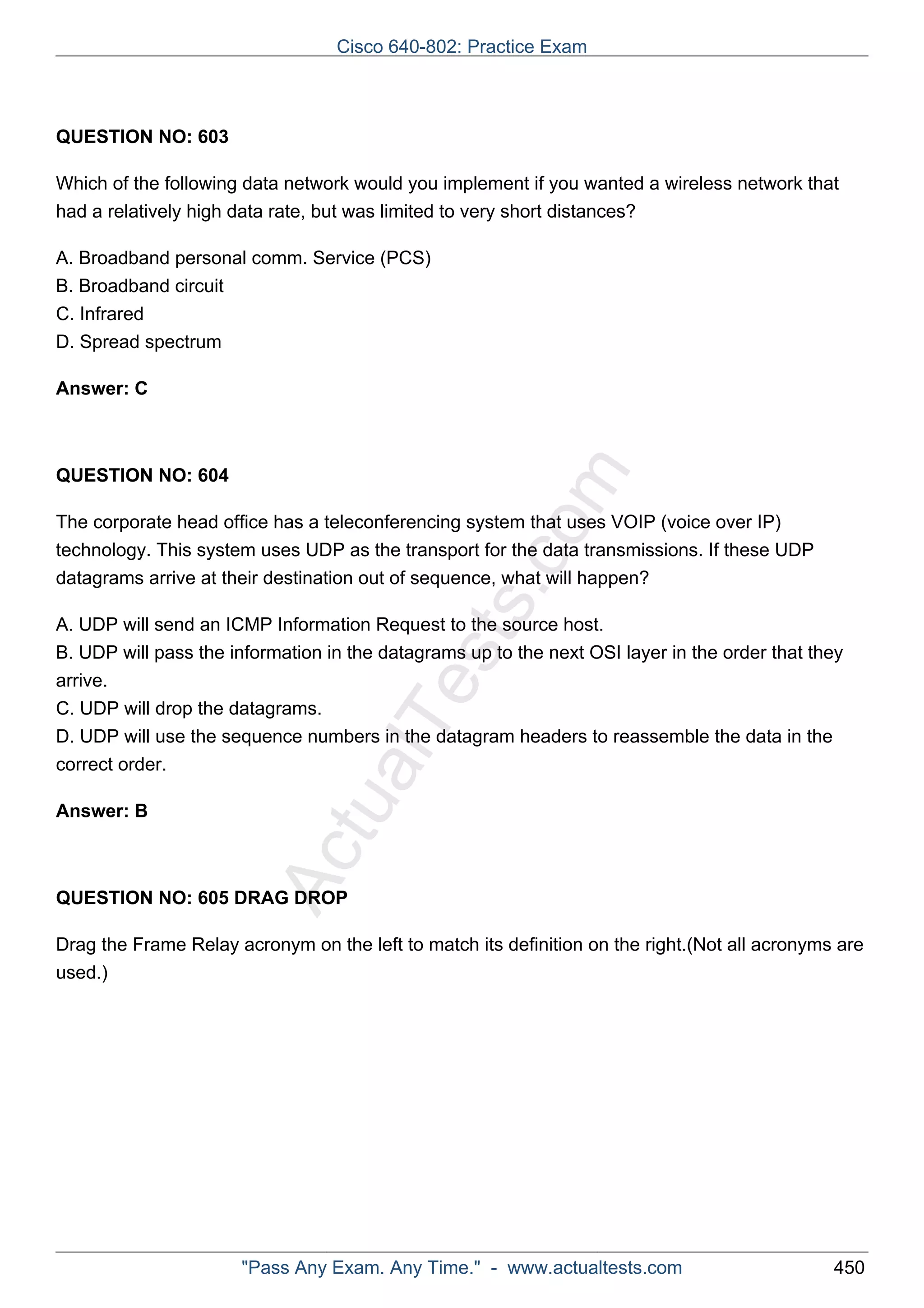 Cisco 640-802: Practice Exam 
ActualTests.com 
QUESTION NO: 603 
Which of the following data network would you implement if you wanted a wireless network that 
had a relatively high data rate, but was limited to very short distances? 
A. Broadband personal comm. Service (PCS) 
B. Broadband circuit 
C. Infrared 
D. Spread spectrum 
Answer: C 
QUESTION NO: 604 
The corporate head office has a teleconferencing system that uses VOIP (voice over IP) 
technology. This system uses UDP as the transport for the data transmissions. If these UDP 
datagrams arrive at their destination out of sequence, what will happen? 
A. UDP will send an ICMP Information Request to the source host. 
B. UDP will pass the information in the datagrams up to the next OSI layer in the order that they 
arrive. 
C. UDP will drop the datagrams. 
D. UDP will use the sequence numbers in the datagram headers to reassemble the data in the 
correct order. 
Answer: B 
QUESTION NO: 605 DRAG DROP 
Drag the Frame Relay acronym on the left to match its definition on the right.(Not all acronyms are 
used.) 
"Pass Any Exam. Any Time." - www.actualtests.com 450 
 